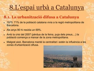8.L'espai urbà a Catalunya
8.1. La urbanització difusa a Catalunya
   1975: 71% de la població catalana vivia a la regió metropolitana de
    Barcelona.
   Als anys 90 hi residia un 69%.
   Amb la crisi del 2007 (pèrdua de la feina, puja dels preus,...) la
    població comença a marxar de la zona metropolitana.
   Malgrat això, Barcelona manté la centralitat i estén la influència a les
    zones d'urbanització difusa.
 
