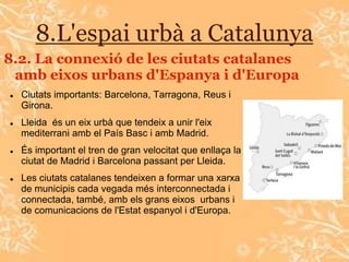 8.L'espai urbà a Catalunya
8.2. La connexió de les ciutats catalanes
 amb eixos urbans d'Espanya i d'Europa
   Ciutats importants: Barcelona, Tarragona, Reus i
    Girona.
   Lleida és un eix urbà que tendeix a unir l'eix
    mediterrani amb el País Basc i amb Madrid.
   És important el tren de gran velocitat que enllaça la
    ciutat de Madrid i Barcelona passant per Lleida.
   Les ciutats catalanes tendeixen a formar una xarxa
    de municipis cada vegada més interconnectada i
    connectada, també, amb els grans eixos urbans i
    de comunicacions de l'Estat espanyol i d'Europa.
 