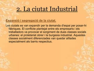 2. La ciutat Industrial
Expansió i segregació de la ciutat.
Les ciutats es van expandir per la demanda d'espai per posar-hi
  fàbriques. El conflicte plantejat entre els empresaris i els
  treballadors va provocar el sorgiment de dues classes socials
  urbanes: el proletariat obrer i la burgesia industrial. Aquestes
  classes socialment diferenciades van quedar aïllades
  especialment als barris respectius.
 