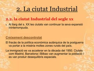 2. La ciutat Industrial
2.2. la ciutat Industrial del segle xx
   Al llarg del s. XX les ciutats van continuar la seva expansió
    ininterrompuda.


Creixement descontrolat
El fracàs de la política econòmica autàrquica de la postguerra
   va portar a la misèria moltes zones rurals del país.
La immigració es va accelerar en la dècada del 1950. Ciutats
  com Madrid, Barcelona i Bilbao van augmentar la població i
  es van produir desequilibris espacials.
 