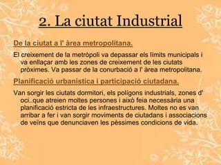 2. La ciutat Industrial
De la ciutat a l' àrea metropolitana.
El creixement de la metròpoli va depassar els límits municipals i
   va enllaçar amb les zones de creixement de les ciutats
   pròximes. Va passar de la conurbació a l' àrea metropolitana.
Planificació urbanística i participació ciutadana.
Van sorgir les ciutats dormitori, els polígons industrials, zones d'
  oci..que atreien moltes persones i això feia necessària una
  planificació estricta de les infraestructures. Moltes no es van
  arribar a fer i van sorgir moviments de ciutadans i associacions
  de veïns que denunciaven les pèssimes condicions de vida.
 