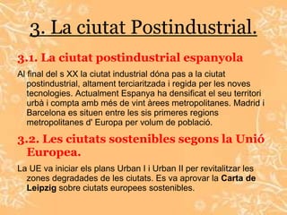 3. La ciutat Postindustrial.
3.1. La ciutat postindustrial espanyola
Al final del s XX la ciutat industrial dóna pas a la ciutat
   postindustrial, altament terciaritzada i regida per les noves
   tecnologies. Actualment Espanya ha densificat el seu territori
   urbà i compta amb més de vint àrees metropolitanes. Madrid i
   Barcelona es situen entre les sis primeres regions
   metropolitanes d' Europa per volum de població.

3.2. Les ciutats sostenibles segons la Unió
  Europea.
La UE va iniciar els plans Urban I i Urban II per revitalitzar les
  zones degradades de les ciutats. Es va aprovar la Carta de
  Leipzig sobre ciutats europees sostenibles.
 