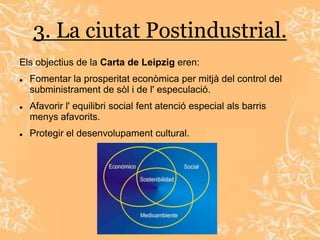 3. La ciutat Postindustrial.
Els objectius de la Carta de Leipzig eren:
   Fomentar la prosperitat econòmica per mitjà del control del
    subministrament de sòl i de l' especulació.
   Afavorir l' equilibri social fent atenció especial als barris
    menys afavorits.
   Protegir el desenvolupament cultural.
 