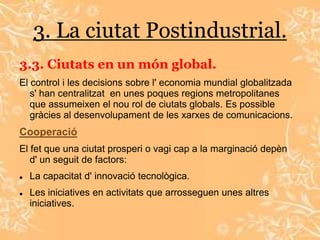 3. La ciutat Postindustrial.
3.3. Ciutats en un món global.
El control i les decisions sobre l' economia mundial globalitzada
   s' han centralitzat en unes poques regions metropolitanes
   que assumeixen el nou rol de ciutats globals. Es possible
   gràcies al desenvolupament de les xarxes de comunicacions.
Cooperació
El fet que una ciutat prosperi o vagi cap a la marginació depèn
   d' un seguit de factors:
   La capacitat d' innovació tecnològica.
   Les iniciatives en activitats que arrosseguen unes altres
    iniciatives.
 