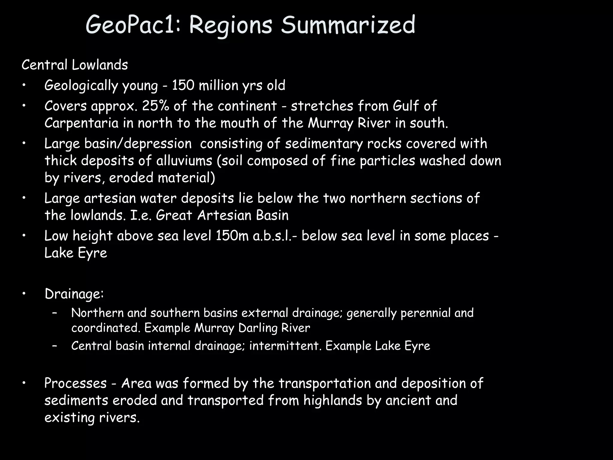 GeoPac1: Regions Summarized Central Lowlands Geologically young - 150 million yrs old Covers approx. 25% of the continent - stretches from Gulf of Carpentaria in north to the mouth of the Murray River in south. Large basin/depression  consisting of sedimentary rocks covered with thick deposits of alluviums (soil composed of fine particles washed down by rivers, eroded material) Large artesian water deposits lie below the two northern sections of the lowlands. I.e. Great Artesian Basin Low height above sea level 150m a.b.s.l.- below sea level in some places - Lake Eyre Drainage: Northern and southern basins external drainage; generally perennial and coordinated. Example Murray Darling River Central basin internal drainage; intermittent. Example Lake Eyre Processes - Area was formed by the transportation and deposition of sediments eroded and transported from highlands by ancient and existing rivers.  