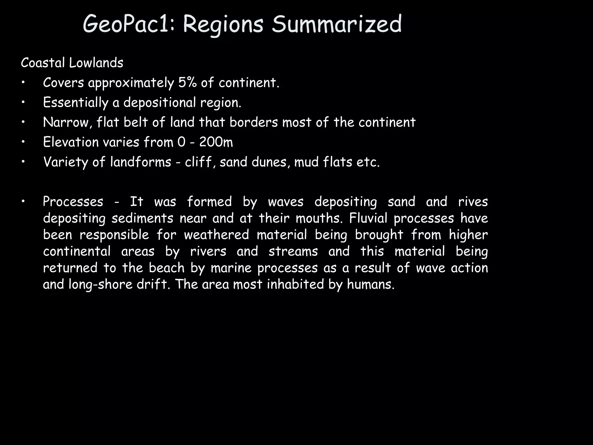 GeoPac1: Regions Summarized Coastal Lowlands Covers approximately 5% of continent. Essentially a depositional region. Narrow, flat belt of land that borders most of the continent Elevation varies from 0 - 200m Variety of landforms - cliff, sand dunes, mud flats etc. Processes - It was formed by waves depositing sand and rives depositing sediments near and at their mouths. Fluvial processes have been responsible for weathered material being brought from higher continental areas by rivers and streams and this material being returned to the beach by marine processes as a result of wave action and long-shore drift. The area most inhabited by humans. 