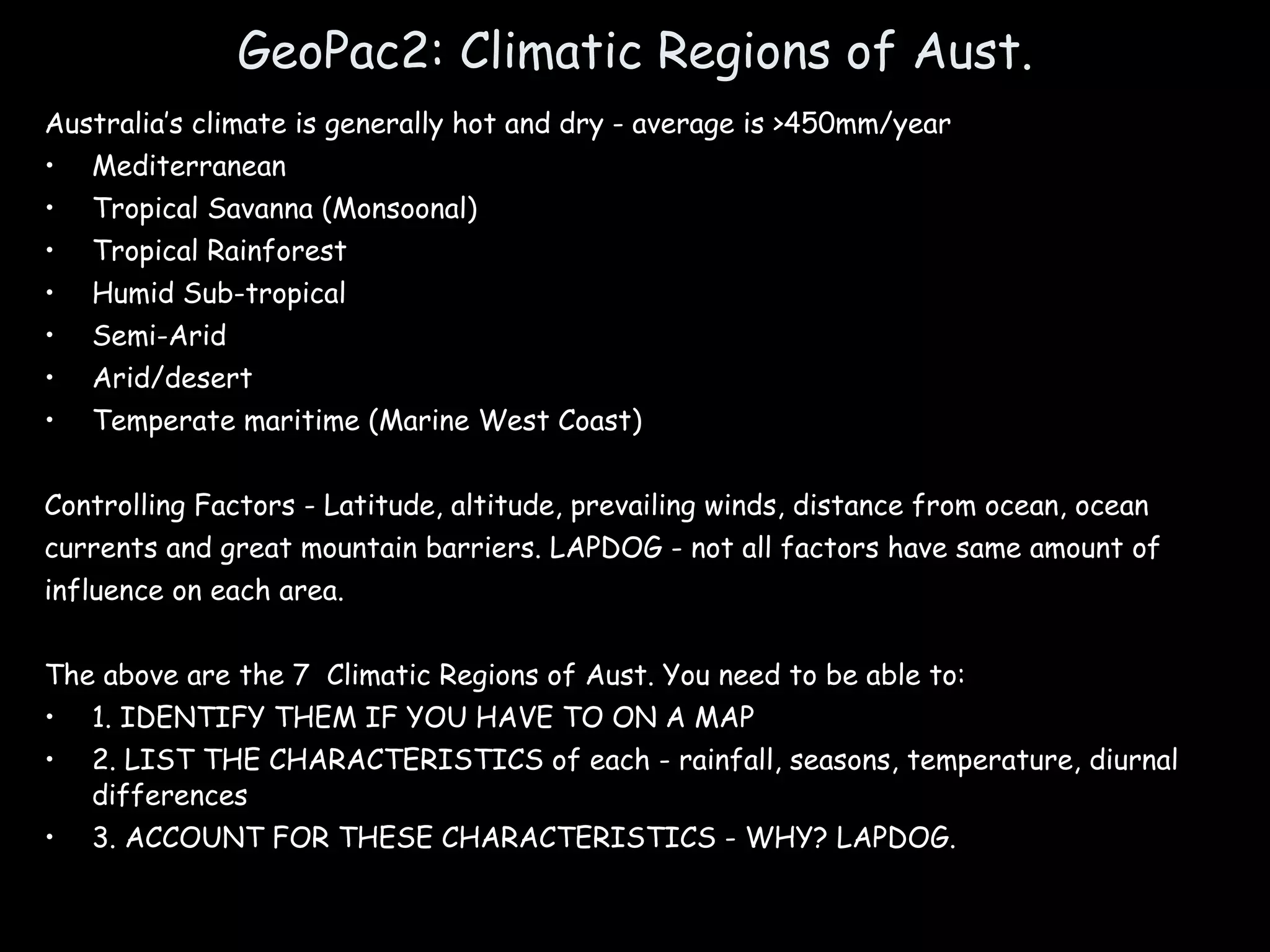 GeoPac2: Climatic Regions of Aust. Australia’s climate is generally hot and dry - average is >450mm/year Mediterranean Tropical Savanna (Monsoonal) Tropical Rainforest Humid Sub-tropical Semi-Arid Arid/desert Temperate maritime (Marine West Coast) Controlling Factors - Latitude, altitude, prevailing winds, distance from ocean, ocean currents and great mountain barriers. LAPDOG - not all factors have same amount of influence on each area. The above are the 7  Climatic Regions of Aust. You need to be able to:  1. IDENTIFY THEM IF YOU HAVE TO ON A MAP 2. LIST THE CHARACTERISTICS of each - rainfall, seasons, temperature, diurnal differences  3. ACCOUNT FOR THESE CHARACTERISTICS - WHY? LAPDOG. 
