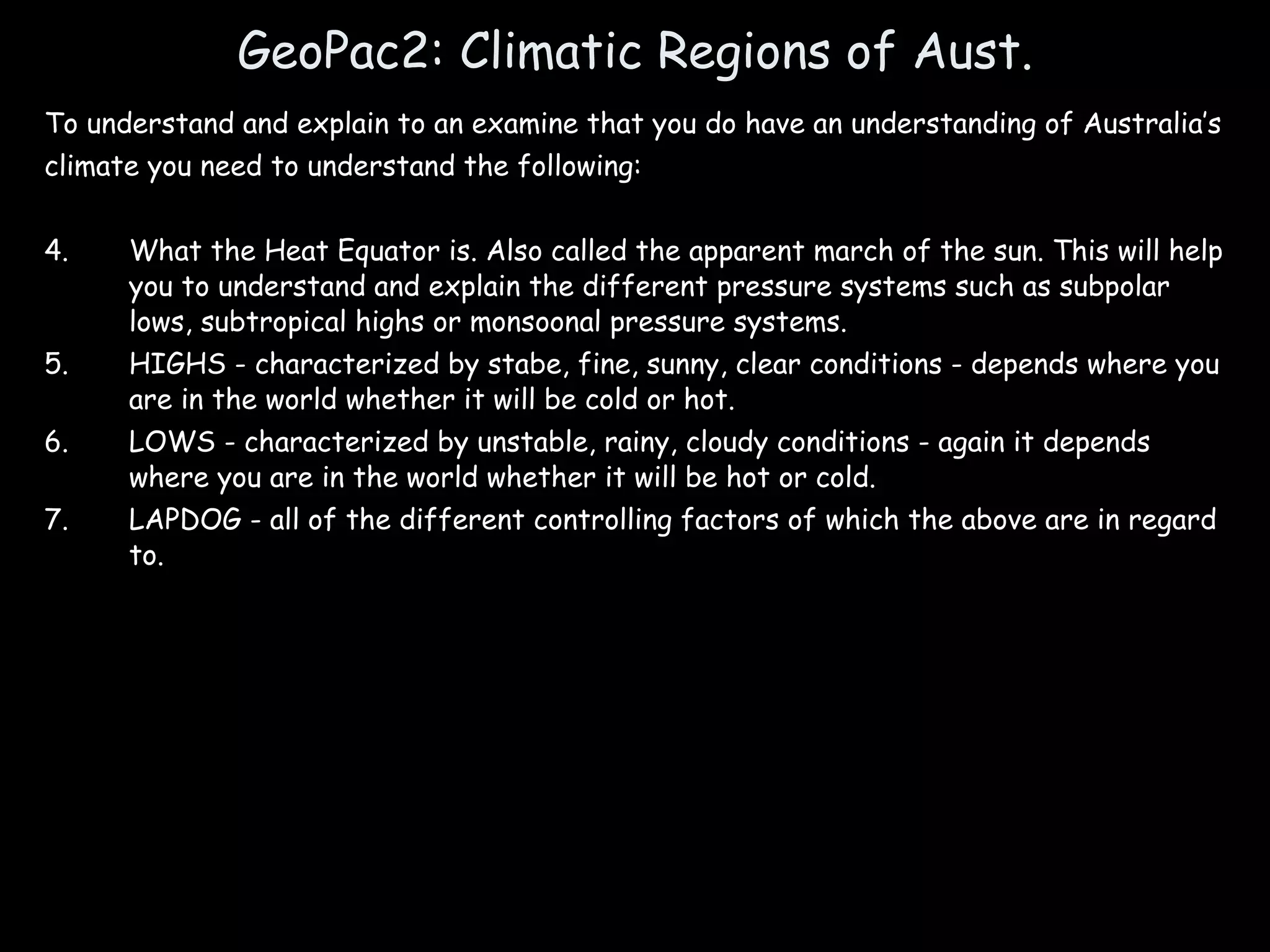GeoPac2: Climatic Regions of Aust. To understand and explain to an examine that you do have an understanding of Australia’s climate you need to understand the following: What the Heat Equator is. Also called the apparent march of the sun. This will help you to understand and explain the different pressure systems such as subpolar lows, subtropical highs or monsoonal pressure systems. HIGHS - characterized by stabe, fine, sunny, clear conditions - depends where you are in the world whether it will be cold or hot. LOWS - characterized by unstable, rainy, cloudy conditions - again it depends where you are in the world whether it will be hot or cold. LAPDOG - all of the different controlling factors of which the above are in regard to. 