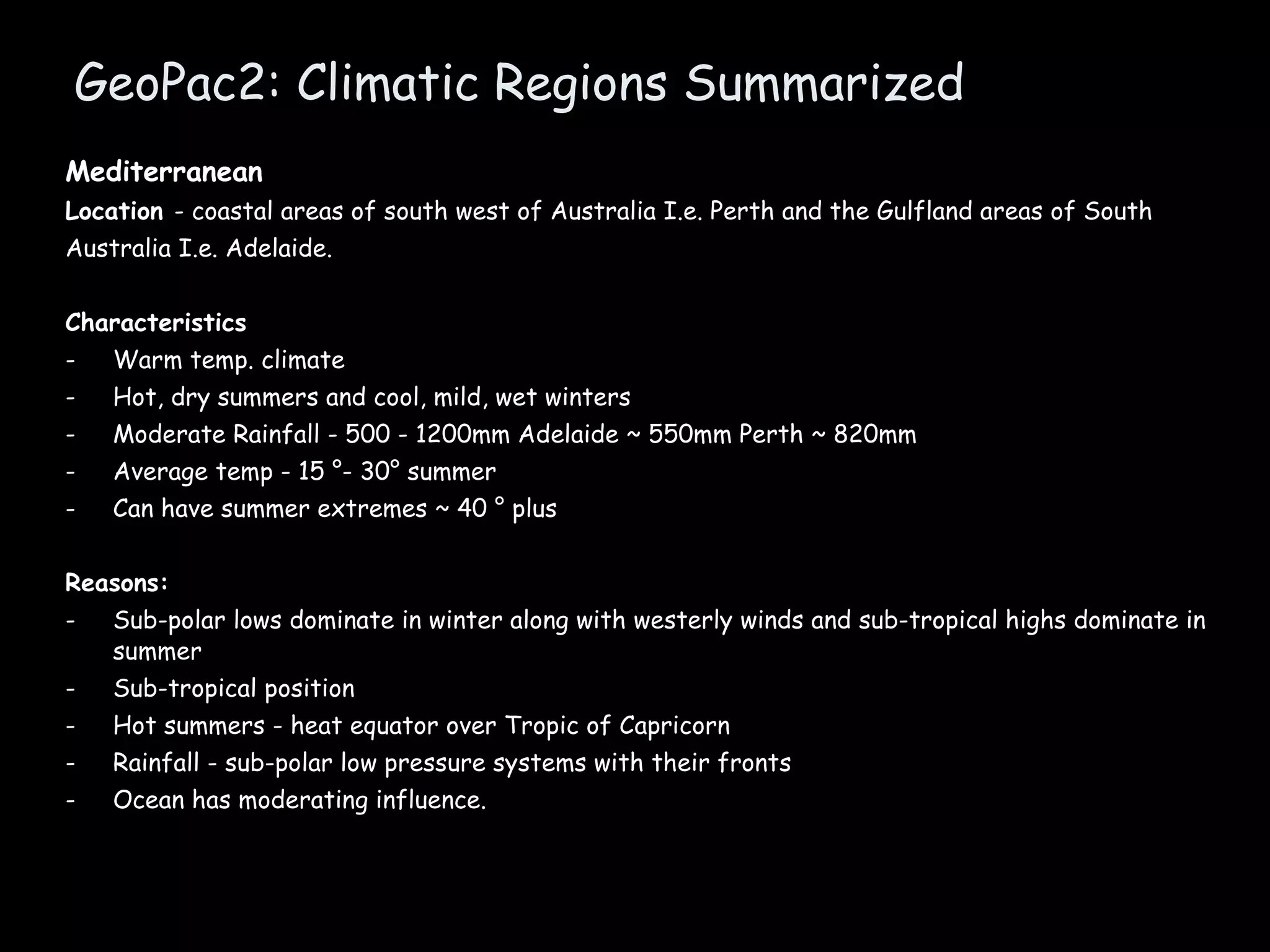 GeoPac2: Climatic Regions Summarized Mediterranean  Location  - coastal areas of south west of Australia I.e. Perth and the Gulfland areas of South Australia I.e. Adelaide. Characteristics Warm temp. climate Hot, dry summers and cool, mild, wet winters Moderate Rainfall - 500 - 1200mm Adelaide ~ 550mm Perth ~ 820mm Average temp - 15 °- 30° summer Can have summer extremes ~ 40 ° plus  Reasons: Sub-polar lows dominate in winter along with westerly winds and sub-tropical highs dominate in summer Sub-tropical position Hot summers - heat equator over Tropic of Capricorn Rainfall - sub-polar low pressure systems with their fronts Ocean has moderating influence. 