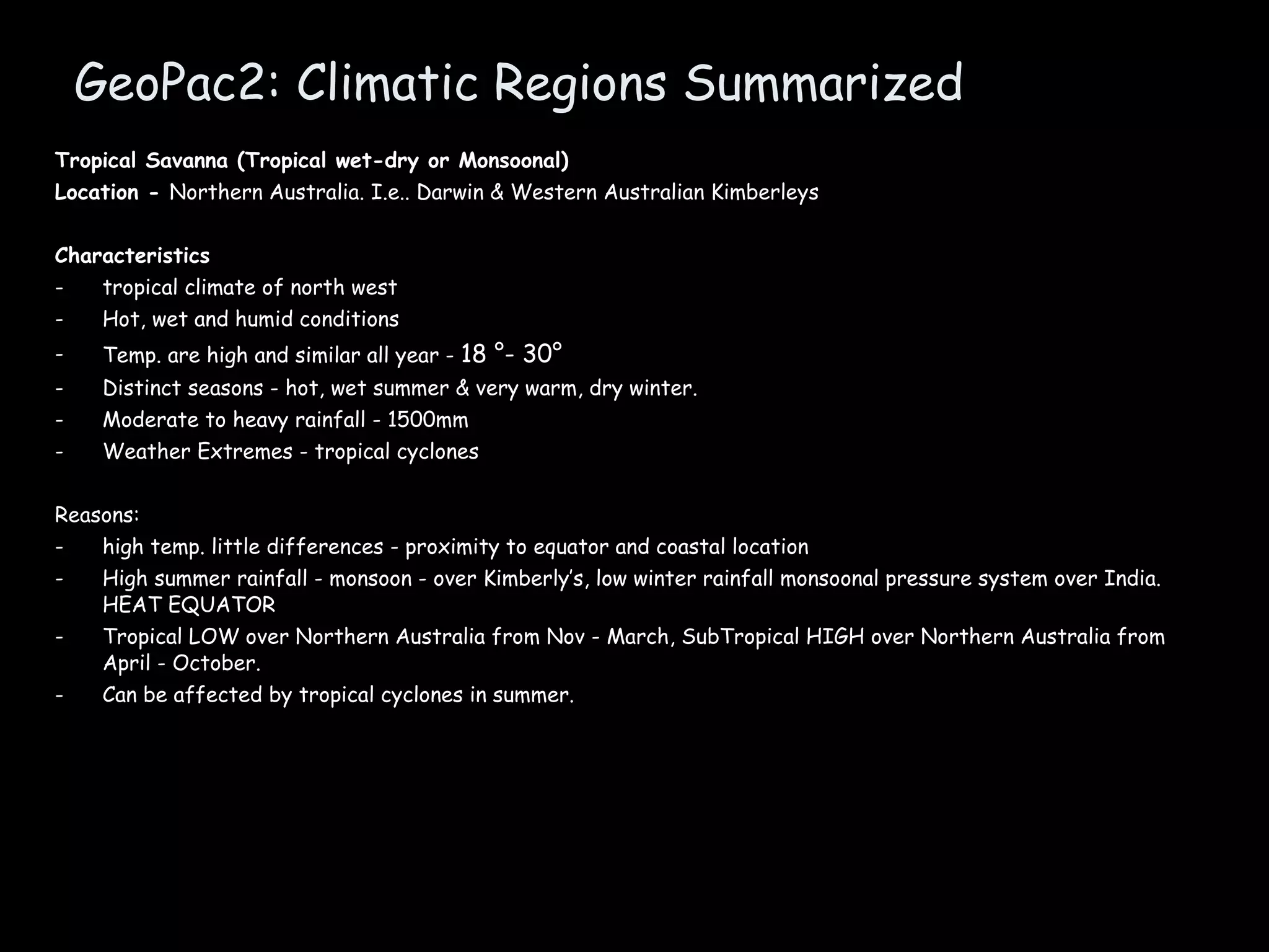 GeoPac2: Climatic Regions Summarized Tropical Savanna (Tropical wet-dry or Monsoonal) Location -  Northern Australia. I.e.. Darwin & Western Australian Kimberleys Characteristics tropical climate of north west Hot, wet and humid conditions Temp. are high and similar all year -  18 °- 30°  Distinct seasons - hot, wet summer & very warm, dry winter. Moderate to heavy rainfall - 1500mm Weather Extremes - tropical cyclones Reasons: high temp. little differences - proximity to equator and coastal location High summer rainfall - monsoon - over Kimberly’s, low winter rainfall monsoonal pressure system over India. HEAT EQUATOR Tropical LOW over Northern Australia from Nov - March, SubTropical HIGH over Northern Australia from April - October. Can be affected by tropical cyclones in summer. 