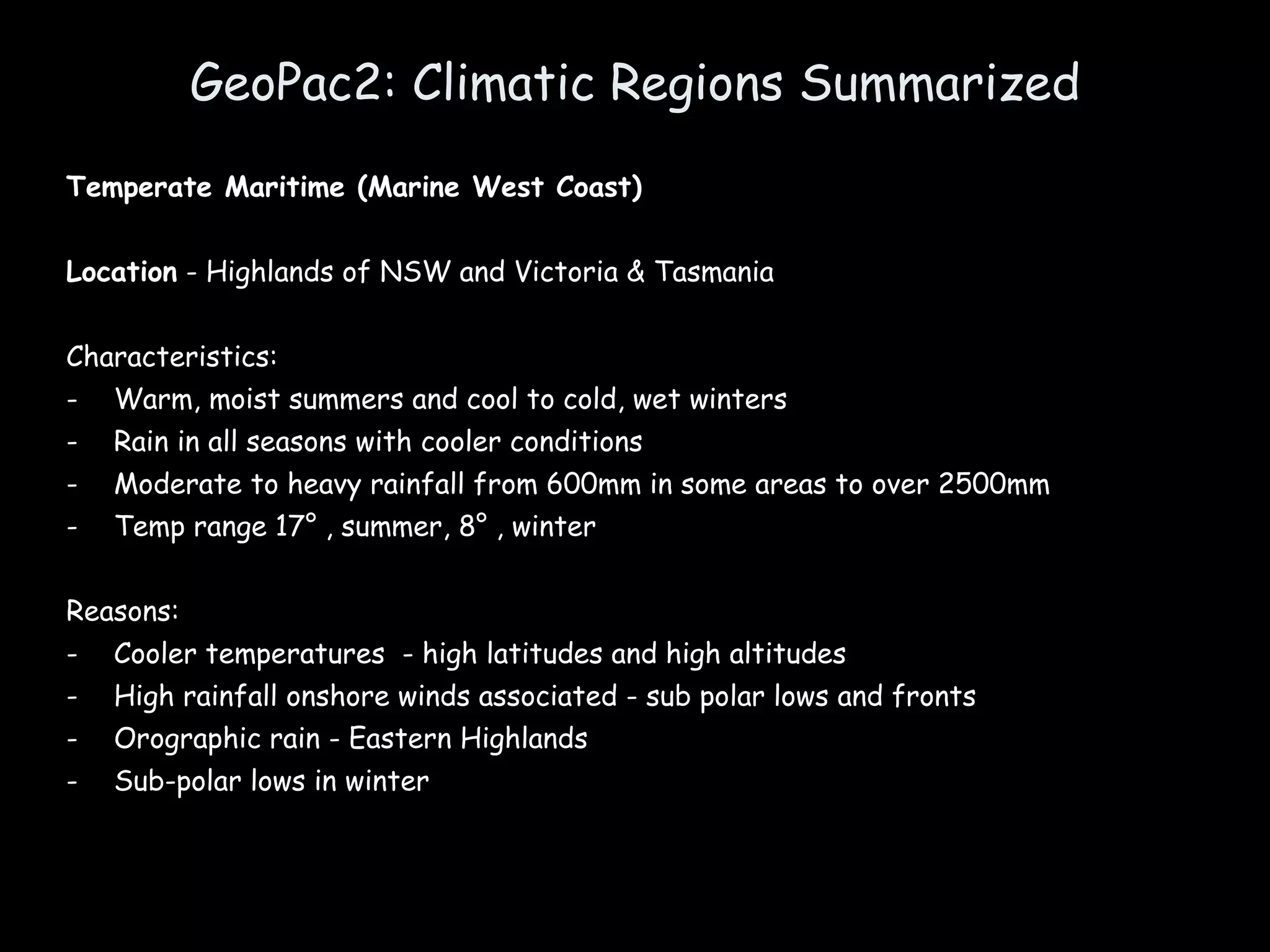 GeoPac2: Climatic Regions Summarized Temperate Maritime (Marine West Coast) Location  - Highlands of NSW and Victoria & Tasmania Characteristics: Warm, moist summers and cool to cold, wet winters Rain in all seasons with cooler conditions Moderate to heavy rainfall from 600mm in some areas to over 2500mm  Temp range 17° , summer, 8° , winter Reasons: Cooler temperatures  - high latitudes and high altitudes High rainfall onshore winds associated - sub polar lows and fronts Orographic rain - Eastern Highlands Sub-polar lows in winter 
