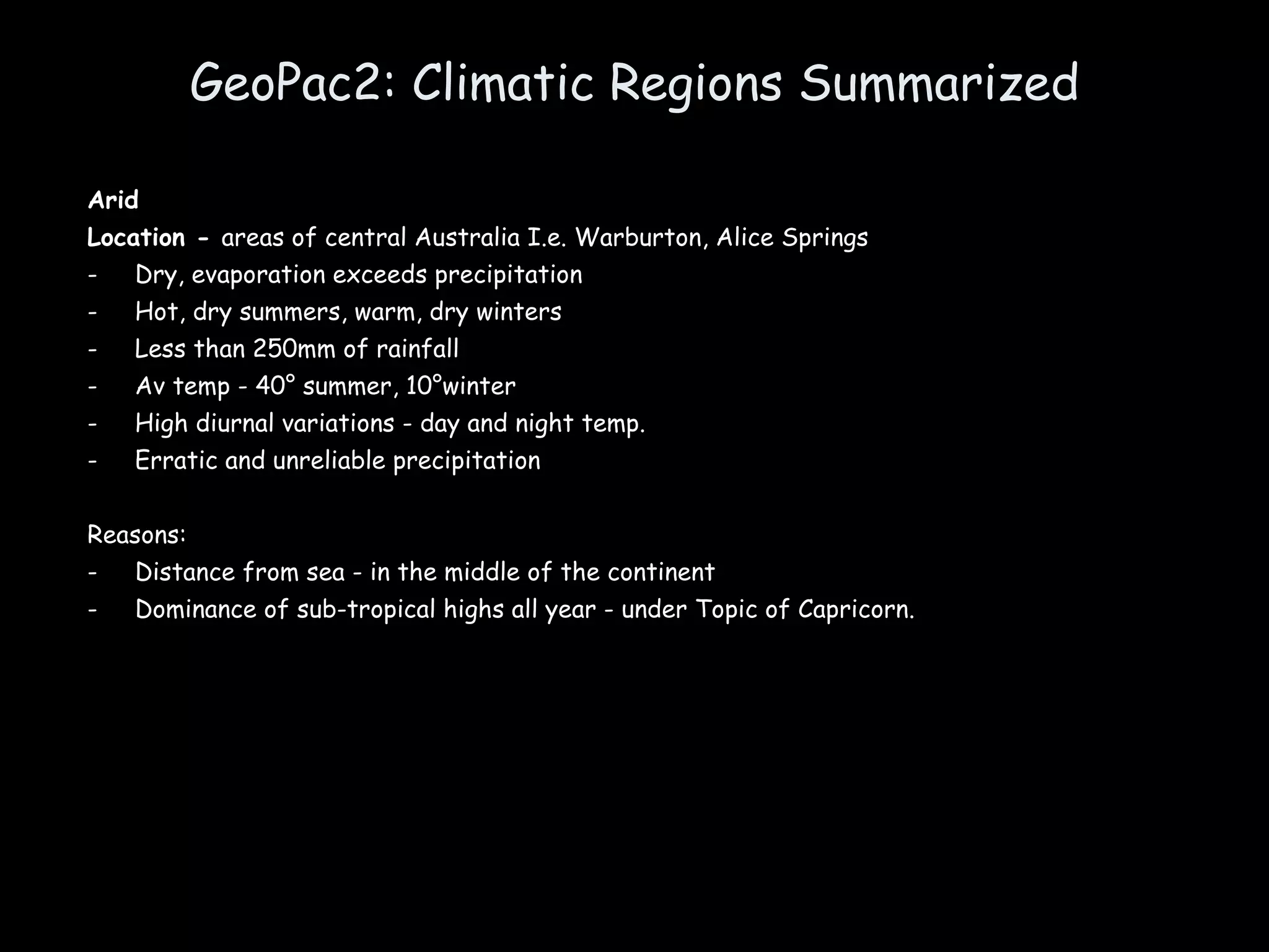 GeoPac2: Climatic Regions Summarized Arid Location -  areas of central Australia I.e. Warburton, Alice Springs Dry, evaporation exceeds precipitation Hot, dry summers, warm, dry winters Less than 250mm of rainfall Av temp - 40° summer, 10°winter High diurnal variations - day and night temp. Erratic and unreliable precipitation Reasons: Distance from sea - in the middle of the continent Dominance of sub-tropical highs all year - under Topic of Capricorn. 