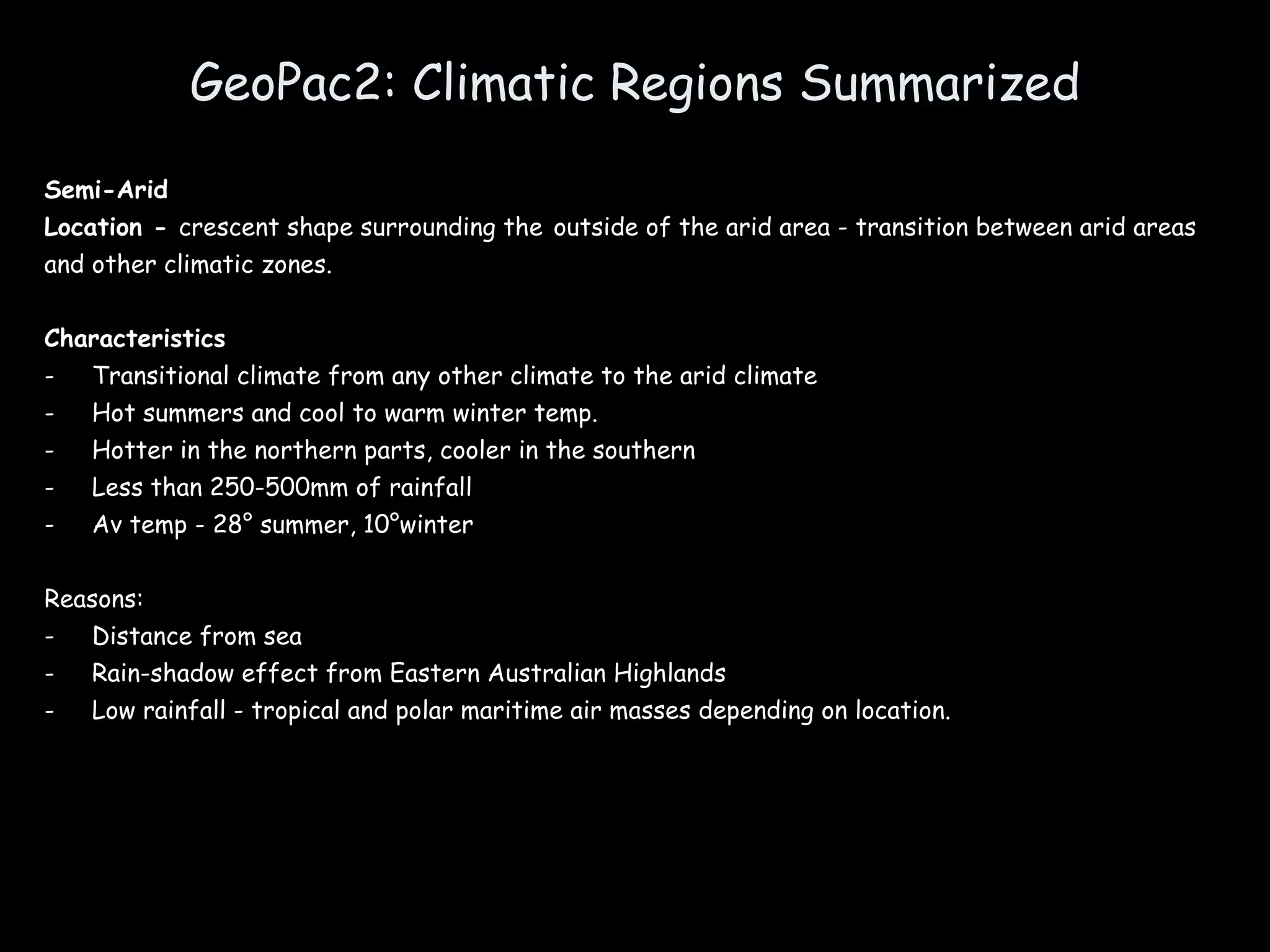 GeoPac2: Climatic Regions Summarized Semi-Arid Location -  crescent shape surrounding the   outside of the arid area - transition between arid areas and other climatic zones. Characteristics Transitional climate from any other climate to the arid climate Hot summers and cool to warm winter temp. Hotter in the northern parts, cooler in the southern Less than 250-500mm of rainfall Av temp - 28° summer, 10°winter Reasons: Distance from sea Rain-shadow effect from Eastern Australian Highlands Low rainfall - tropical and polar maritime air masses depending on location. 