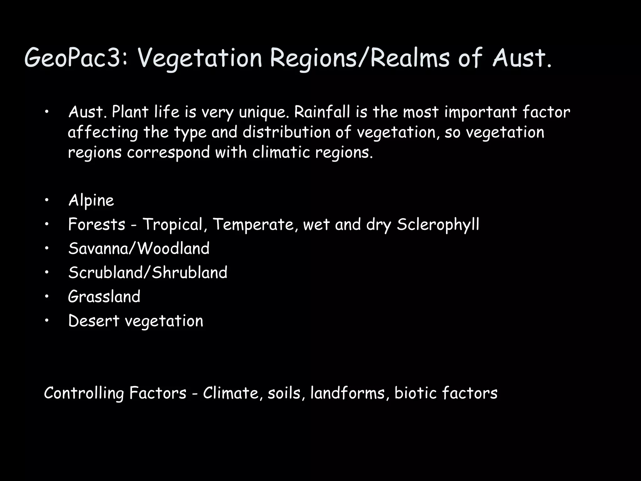 GeoPac3: Vegetation Regions/Realms of Aust. Aust. Plant life is very unique. Rainfall is the most important factor affecting the type and distribution of vegetation, so vegetation regions correspond with climatic regions. Alpine Forests - Tropical, Temperate, wet and dry Sclerophyll  Savanna/Woodland  Scrubland/Shrubland Grassland Desert vegetation Controlling Factors - Climate, soils, landforms, biotic factors 