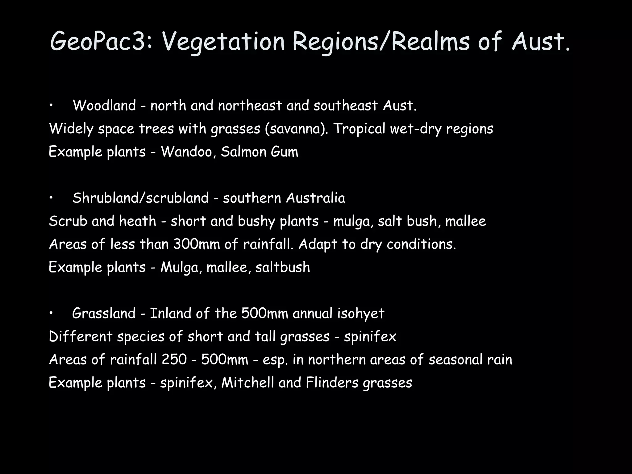 GeoPac3: Vegetation Regions/Realms of Aust. Woodland - north and northeast and southeast Aust. Widely space trees with grasses (savanna). Tropical wet-dry regions Example plants - Wandoo, Salmon Gum Shrubland/scrubland - southern Australia Scrub and heath - short and bushy plants - mulga, salt bush, mallee Areas of less than 300mm of rainfall. Adapt to dry conditions. Example plants - Mulga, mallee, saltbush Grassland - Inland of the 500mm annual isohyet Different species of short and tall grasses - spinifex Areas of rainfall 250 - 500mm - esp. in northern areas of seasonal rain Example plants - spinifex, Mitchell and Flinders grasses 