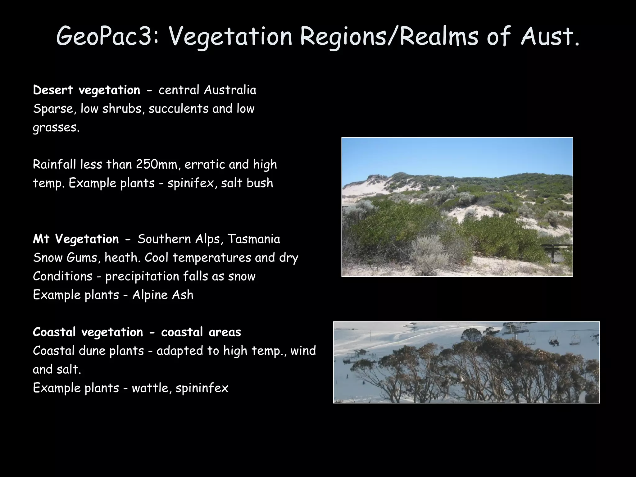 GeoPac3: Vegetation Regions/Realms of Aust. Desert vegetation -  central Australia Sparse, low shrubs, succulents and low grasses. Rainfall less than 250mm, erratic and high temp. Example plants - spinifex, salt bush Mt Vegetation -  Southern Alps, Tasmania Snow Gums, heath. Cool temperatures and dry  Conditions - precipitation falls as snow Example plants - Alpine Ash Coastal vegetation - coastal areas Coastal dune plants - adapted to high temp., wind and salt. Example plants - wattle, spininfex 