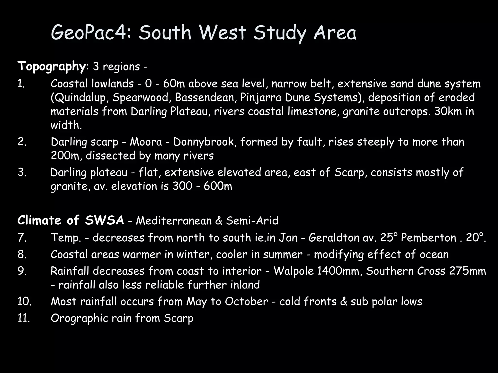 GeoPac4: South West Study Area Topography : 3 regions -  1. Coastal lowlands - 0 - 60m above sea level, narrow belt, extensive sand dune system (Quindalup, Spearwood, Bassendean, Pinjarra Dune Systems), deposition of eroded materials from Darling Plateau, rivers coastal limestone, granite outcrops. 30km in width. 2. Darling scarp - Moora - Donnybrook, formed by fault, rises steeply to more than 200m, dissected by many rivers 3.  Darling plateau - flat, extensive elevated area, east of Scarp, consists mostly of granite, av. elevation is 300 - 600m Climate of SWSA  - Mediterranean & Semi-Arid Temp. - decreases from north to south ie.in Jan - Geraldton av. 25° Pemberton . 20°. Coastal areas warmer in winter, cooler in summer - modifying effect of ocean Rainfall decreases from coast to interior - Walpole 1400mm, Southern Cross 275mm - rainfall also less reliable further inland Most rainfall occurs from May to October - cold fronts & sub polar lows Orographic rain from Scarp 