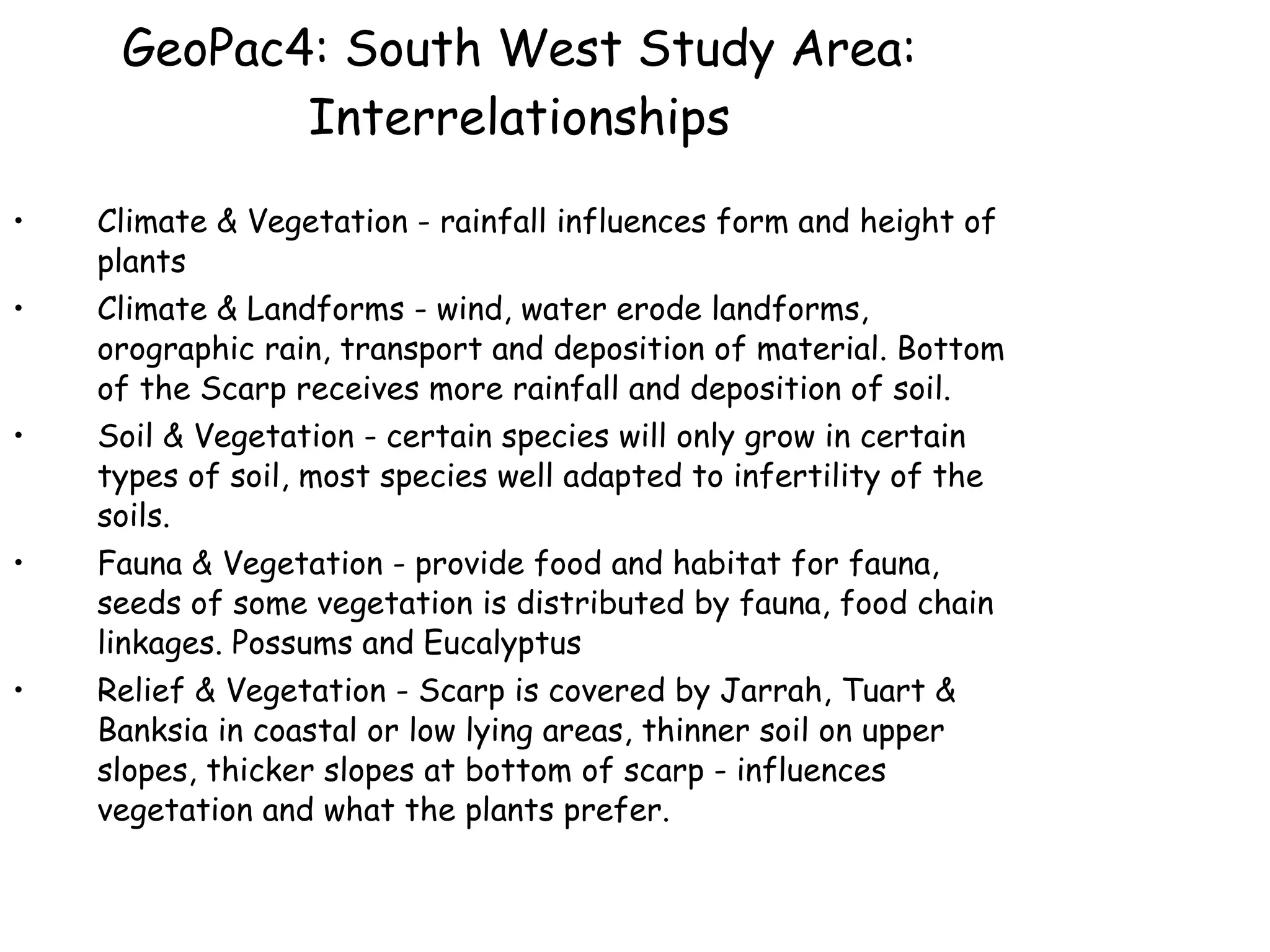 GeoPac4: South West Study Area: Interrelationships Climate & Vegetation - rainfall influences form and height of plants  Climate & Landforms - wind, water erode landforms, orographic rain, transport and deposition of material. Bottom of the Scarp receives more rainfall and deposition of soil. Soil & Vegetation - certain species will only grow in certain types of soil, most species well adapted to infertility of the soils. Fauna & Vegetation - provide food and habitat for fauna, seeds of some vegetation is distributed by fauna, food chain linkages. Possums and Eucalyptus Relief & Vegetation - Scarp is covered by Jarrah, Tuart & Banksia in coastal or low lying areas, thinner soil on upper slopes, thicker slopes at bottom of scarp - influences vegetation and what the plants prefer. 
