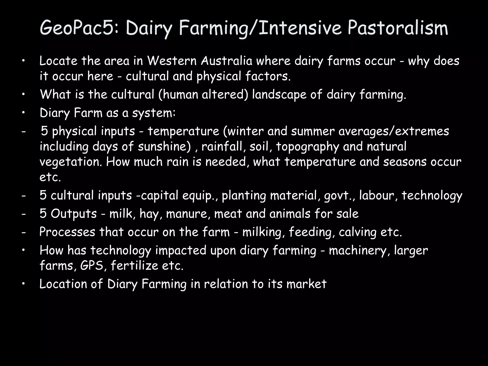 GeoPac5: Dairy Farming/Intensive Pastoralism Locate the area in Western Australia where dairy farms occur - why does it occur here - cultural and physical factors. What is the cultural (human altered) landscape of dairy farming. Diary Farm as a system: -  5 physical inputs - temperature (winter and summer averages/extremes including days of sunshine) , rainfall, soil, topography and natural vegetation. How much rain is needed, what temperature and seasons occur etc. 5 cultural inputs -capital equip., planting material, govt., labour, technology  5 Outputs - milk, hay, manure, meat and animals for sale Processes that occur on the farm - milking, feeding, calving etc. How has technology impacted upon diary farming - machinery, larger farms, GPS, fertilize etc.  Location of Diary Farming in relation to its market 
