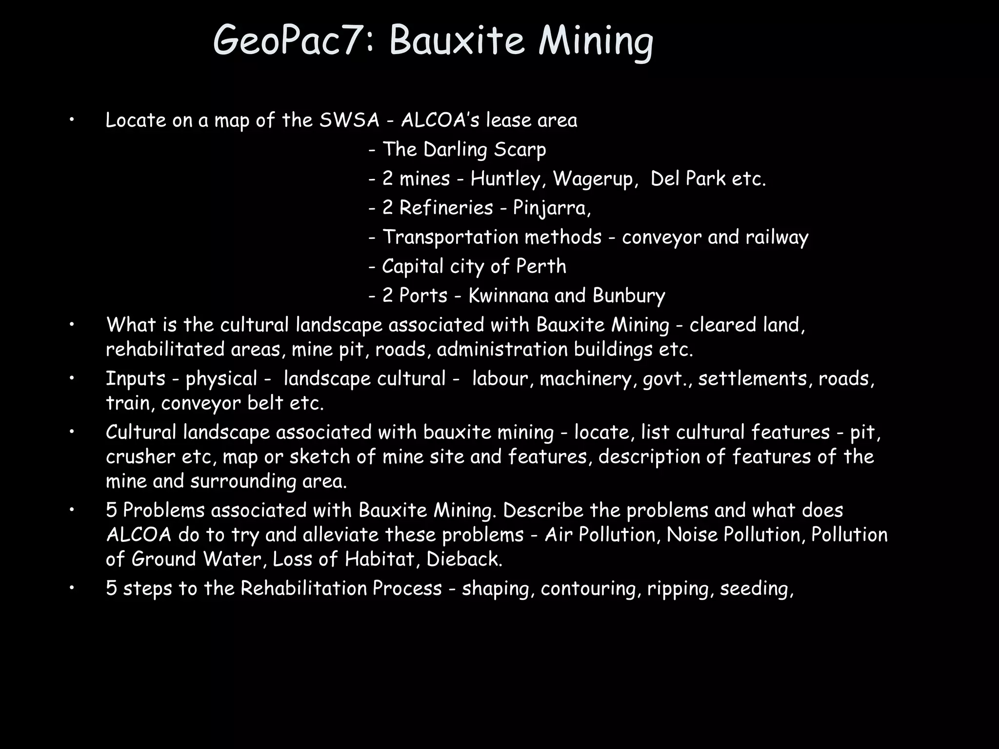 GeoPac7: Bauxite Mining Locate on a map of the SWSA - ALCOA’s lease area - The Darling Scarp - 2 mines - Huntley, Wagerup,  Del Park etc.  - 2 Refineries - Pinjarra,  - Transportation methods - conveyor and railway - Capital city of Perth - 2 Ports - Kwinnana and Bunbury What is the cultural landscape associated with Bauxite Mining - cleared land, rehabilitated areas, mine pit, roads, administration buildings etc. Inputs - physical -  landscape cultural -  labour, machinery, govt., settlements, roads, train, conveyor belt etc. Cultural landscape associated with bauxite mining - locate, list cultural features - pit, crusher etc, map or sketch of mine site and features, description of features of the mine and surrounding area. 5 Problems associated with Bauxite Mining. Describe the problems and what does ALCOA do to try and alleviate these problems - Air Pollution, Noise Pollution, Pollution of Ground Water, Loss of Habitat, Dieback. 5 steps to the Rehabilitation Process - shaping, contouring, ripping, seeding,  
