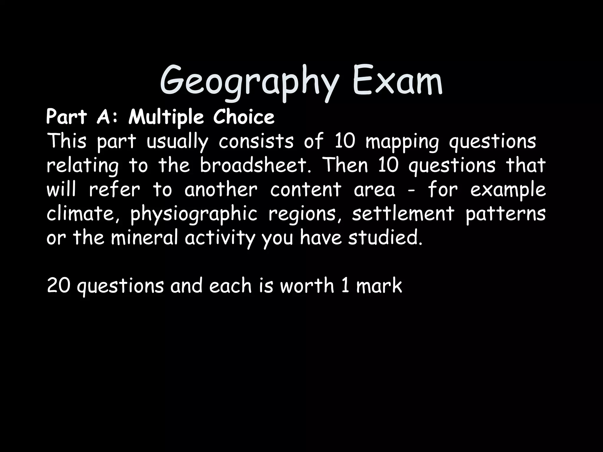 Geography Exam Part A: Multiple Choice This part usually consists of 10 mapping questions  relating to the broadsheet. Then 10 questions that will refer to another content area - for example climate, physiographic regions, settlement patterns or the mineral activity you have studied. 20 questions and each is worth 1 mark 