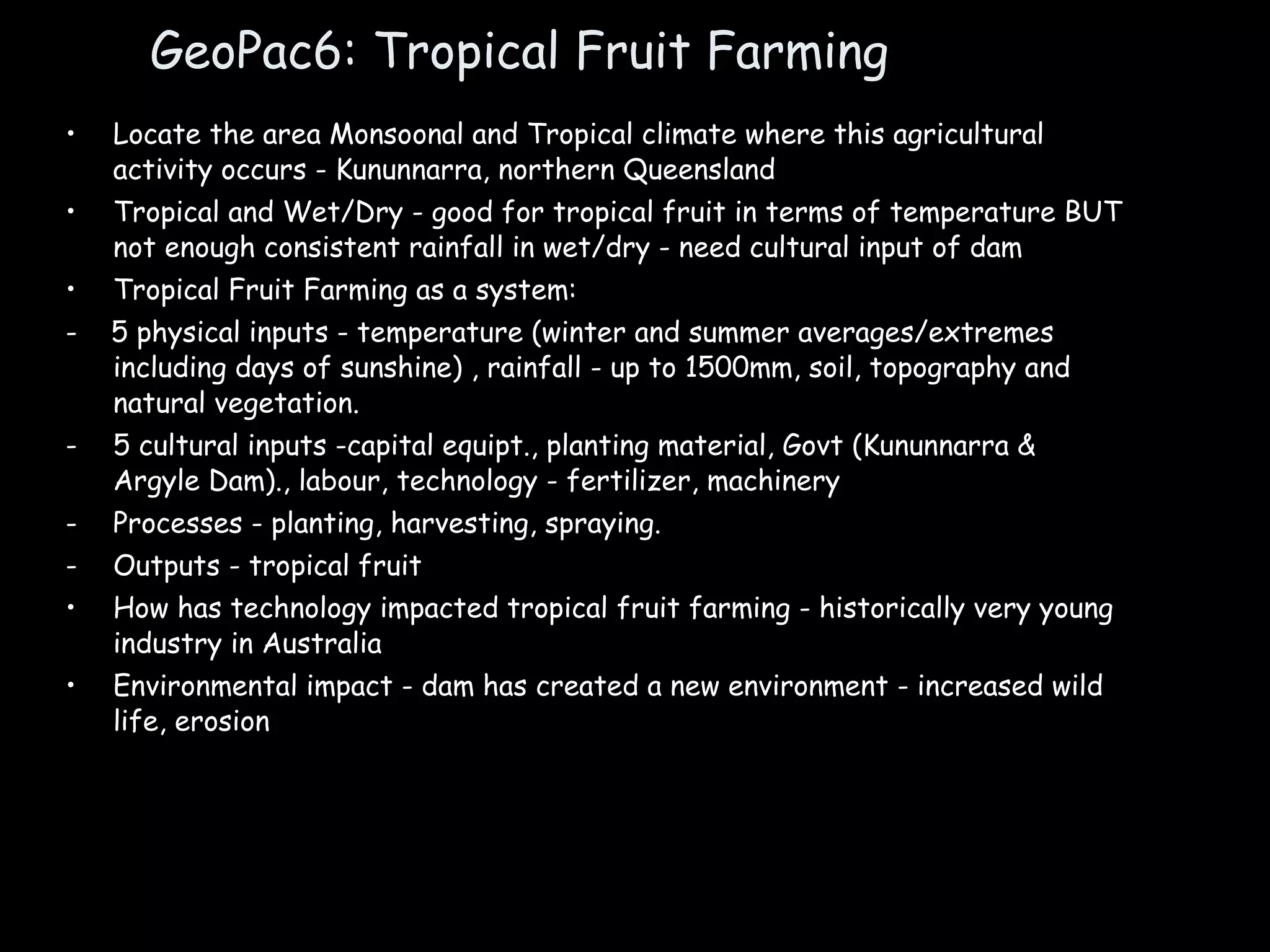 GeoPac6: Tropical Fruit Farming Locate the area Monsoonal and Tropical climate where this agricultural activity occurs - Kununnarra, northern Queensland Tropical and Wet/Dry - good for tropical fruit in terms of temperature BUT not enough consistent rainfall in wet/dry - need cultural input of dam Tropical Fruit Farming as a system: -  5 physical inputs - temperature (winter and summer averages/extremes including days of sunshine) , rainfall - up to 1500mm, soil, topography and natural vegetation. 5 cultural inputs -capital equipt., planting material, Govt (Kununnarra & Argyle Dam)., labour, technology - fertilizer, machinery Processes - planting, harvesting, spraying. Outputs - tropical fruit How has technology impacted tropical fruit farming - historically very young industry in Australia Environmental impact - dam has created a new environment - increased wild life, erosion 