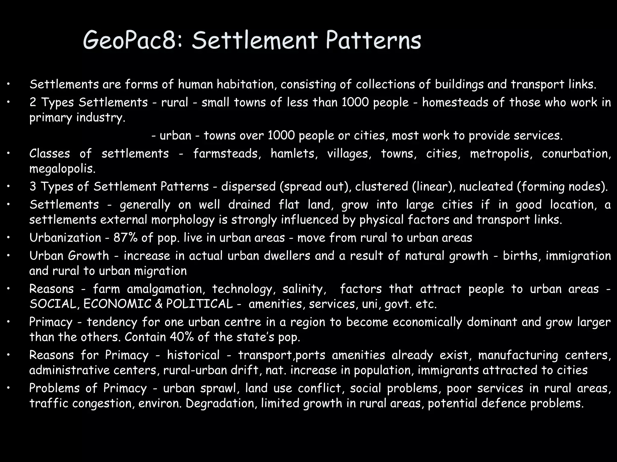 GeoPac8: Settlement Patterns Settlements are forms of human habitation, consisting of collections of buildings and transport links. 2 Types Settlements - rural - small towns of less than 1000 people - homesteads of those who work in primary industry.     - urban - towns over 1000 people or cities, most work to provide services. Classes of settlements - farmsteads, hamlets, villages, towns, cities, metropolis, conurbation, megalopolis. 3 Types of Settlement Patterns - dispersed (spread out), clustered (linear), nucleated (forming nodes). Settlements - generally on well drained flat land, grow into large cities if in good location, a settlements external morphology is strongly influenced by physical factors and transport links. Urbanization - 87% of pop. live in urban areas - move from rural to urban areas Urban Growth - increase in actual urban dwellers and a result of natural growth - births, immigration and rural to urban migration Reasons - farm amalgamation, technology, salinity,  factors that attract people to urban areas - SOCIAL, ECONOMIC & POLITICAL -  amenities, services, uni, govt. etc. Primacy - tendency for one urban centre in a region to become economically dominant and grow larger than the others. Contain 40% of the state’s pop. Reasons for Primacy - historical - transport,ports amenities already exist, manufacturing centers, administrative centers, rural-urban drift, nat. increase in population, immigrants attracted to cities Problems of Primacy - urban sprawl, land use conflict, social problems, poor services in rural areas, traffic congestion, environ. Degradation, limited growth in rural areas, potential defence problems. 