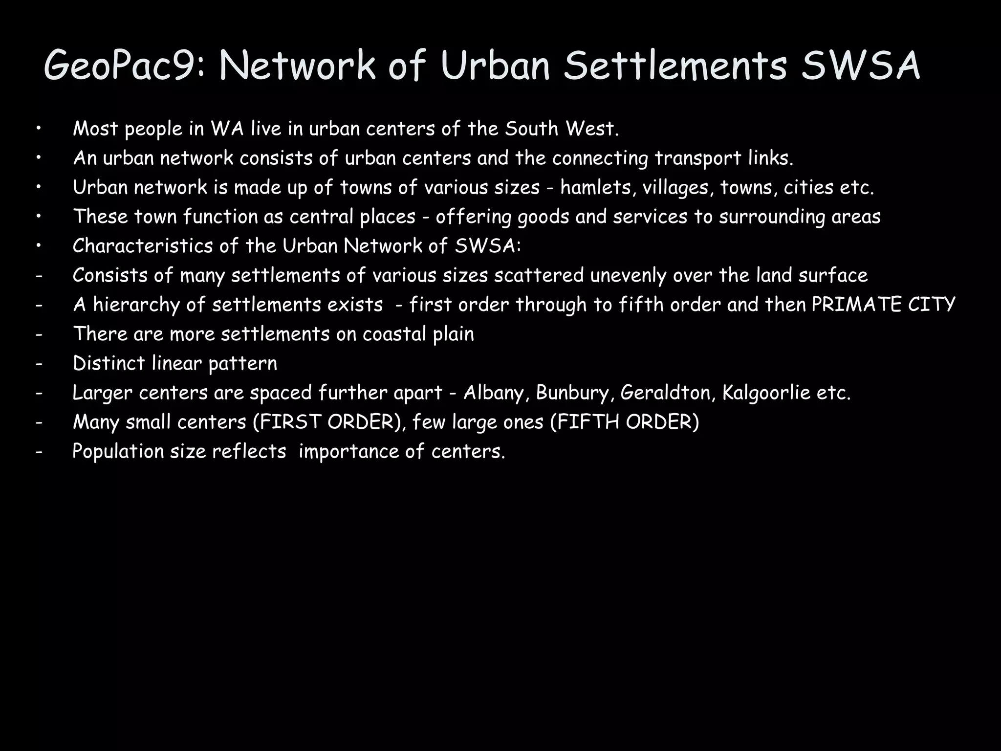 GeoPac9: Network of Urban Settlements SWSA Most people in WA live in urban centers of the South West. An urban network consists of urban centers and the connecting transport links. Urban network is made up of towns of various sizes - hamlets, villages, towns, cities etc. These town function as central places - offering goods and services to surrounding areas Characteristics of the Urban Network of SWSA: Consists of many settlements of various sizes scattered unevenly over the land surface A hierarchy of settlements exists  - first order through to fifth order and then PRIMATE CITY There are more settlements on coastal plain Distinct linear pattern Larger centers are spaced further apart - Albany, Bunbury, Geraldton, Kalgoorlie etc. Many small centers (FIRST ORDER), few large ones (FIFTH ORDER) Population size reflects  importance of centers. 