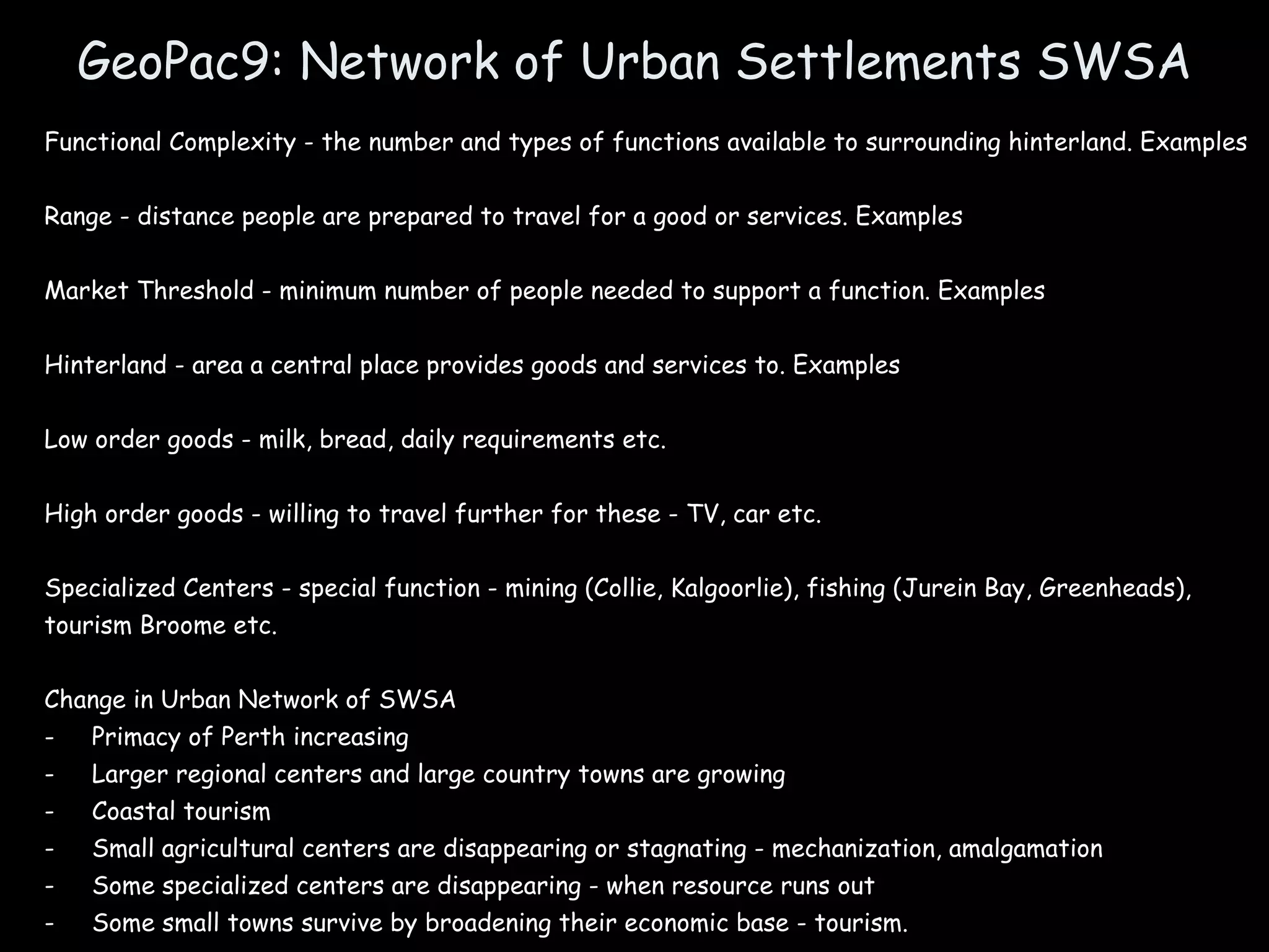 GeoPac9: Network of Urban Settlements SWSA Functional Complexity - the number and types of functions available to surrounding hinterland. Examples Range - distance people are prepared to travel for a good or services. Examples Market Threshold - minimum number of people needed to support a function. Examples Hinterland - area a central place provides goods and services to. Examples Low order goods - milk, bread, daily requirements etc.  High order goods - willing to travel further for these - TV, car etc. Specialized Centers - special function - mining (Collie, Kalgoorlie), fishing (Jurein Bay, Greenheads), tourism Broome etc. Change in Urban Network of SWSA Primacy of Perth increasing Larger regional centers and large country towns are growing Coastal tourism Small agricultural centers are disappearing or stagnating - mechanization, amalgamation Some specialized centers are disappearing - when resource runs out Some small towns survive by broadening their economic base - tourism. 
