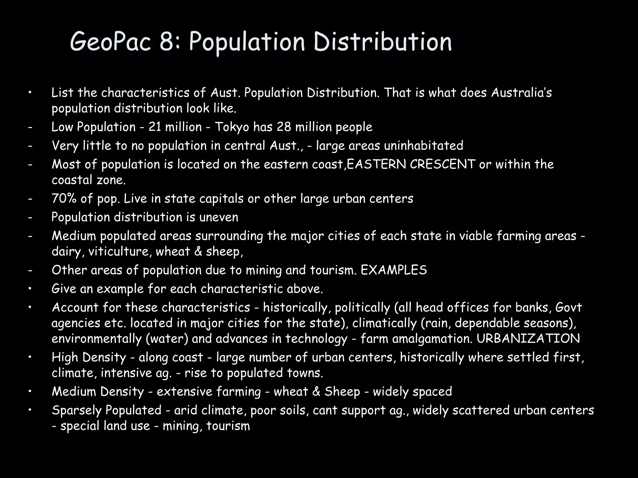 GeoPac 8: Population Distribution List the characteristics of Aust. Population Distribution. That is what does Australia’s population distribution look like.  Low Population - 21 million - Tokyo has 28 million people Very little to no population in central Aust., - large areas uninhabitated Most of population is located on the eastern coast,EASTERN CRESCENT or within the coastal zone. 70% of pop. Live in state capitals or other large urban centers Population distribution is uneven Medium populated areas surrounding the major cities of each state in viable farming areas - dairy, viticulture, wheat & sheep, Other areas of population due to mining and tourism. EXAMPLES Give an example for each characteristic above. Account for these characteristics - historically, politically (all head offices for banks, Govt agencies etc. located in major cities for the state), climatically (rain, dependable seasons), environmentally (water) and advances in technology - farm amalgamation. URBANIZATION High Density - along coast - large number of urban centers, historically where settled first, climate, intensive ag. - rise to populated towns. Medium Density - extensive farming - wheat & Sheep - widely spaced Sparsely Populated - arid climate, poor soils, cant support ag., widely scattered urban centers - special land use - mining, tourism 