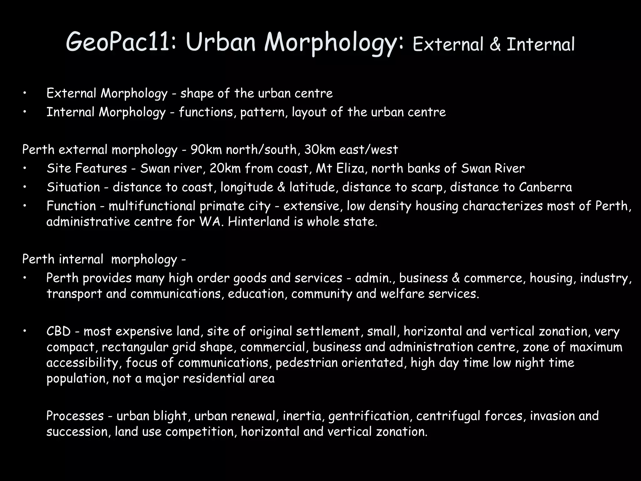 GeoPac11: Urban Morphology:  External & Internal External Morphology - shape of the urban centre Internal Morphology - functions, pattern, layout of the urban centre Perth external morphology - 90km north/south, 30km east/west Site Features - Swan river, 20km from coast, Mt Eliza, north banks of Swan River Situation - distance to coast, longitude & latitude, distance to scarp, distance to Canberra Function - multifunctional primate city - extensive, low density housing characterizes most of Perth, administrative centre for WA. Hinterland is whole state. Perth internal  morphology -  Perth provides many high order goods and services - admin., business & commerce, housing, industry, transport and communications, education, community and welfare services. CBD - most expensive land, site of original settlement, small, horizontal and vertical zonation, very compact, rectangular grid shape, commercial, business and administration centre, zone of maximum accessibility, focus of communications, pedestrian orientated, high day time low night time population, not a major residential area Processes - urban blight, urban renewal, inertia, gentrification, centrifugal forces, invasion and succession, land use competition, horizontal and vertical zonation. 
