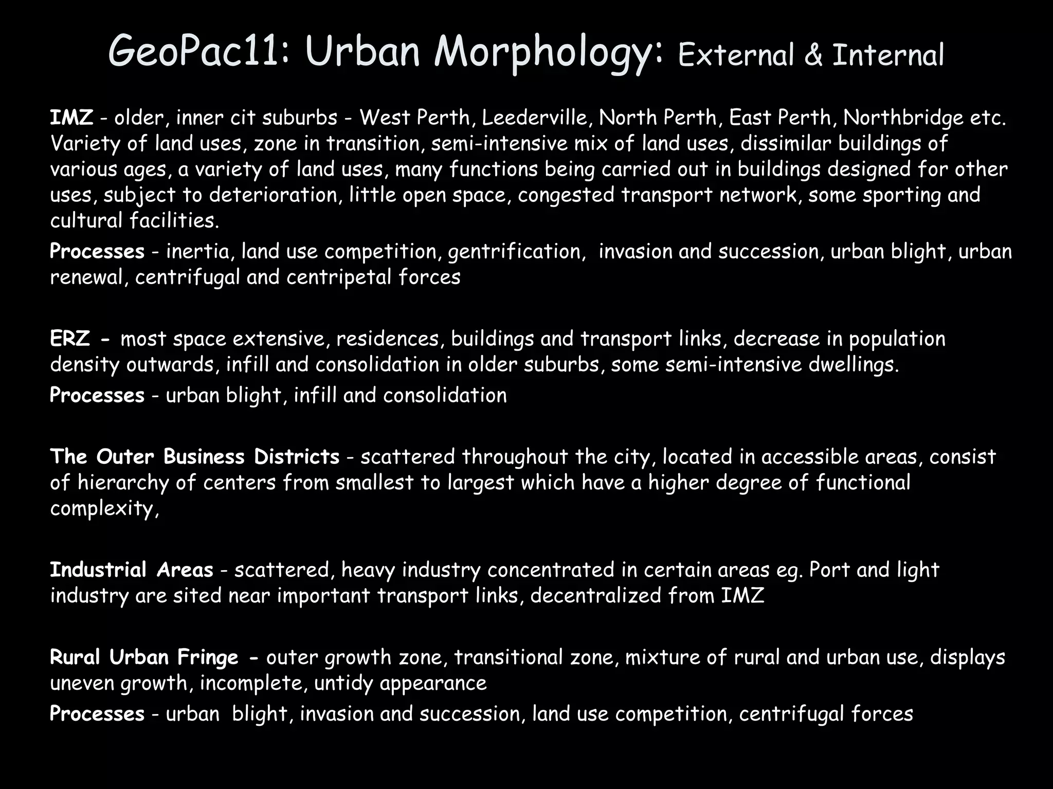 GeoPac11: Urban Morphology:  External & Internal IMZ  - older, inner cit suburbs - West Perth, Leederville, North Perth, East Perth, Northbridge etc. Variety of land uses, zone in transition, semi-intensive mix of land uses, dissimilar buildings of various ages, a variety of land uses, many functions being carried out in buildings designed for other uses, subject to deterioration, little open space, congested transport network, some sporting and cultural facilities. Processes  - inertia, land use competition, gentrification,  invasion and succession, urban blight, urban renewal, centrifugal and centripetal forces ERZ -  most space extensive, residences, buildings and transport links, decrease in population density outwards, infill and consolidation in older suburbs, some semi-intensive dwellings. Processes  - urban blight, infill and consolidation The Outer Business Districts  - scattered throughout the city, located in accessible areas, consist of hierarchy of centers from smallest to largest which have a higher degree of functional complexity,  Industrial Areas  - scattered, heavy industry concentrated in certain areas eg. Port and light industry are sited near important transport links, decentralized from IMZ Rural Urban Fringe -  outer growth zone, transitional zone, mixture of rural and urban use, displays uneven growth, incomplete, untidy appearance Processes  - urban  blight, invasion and succession, land use competition, centrifugal forces 