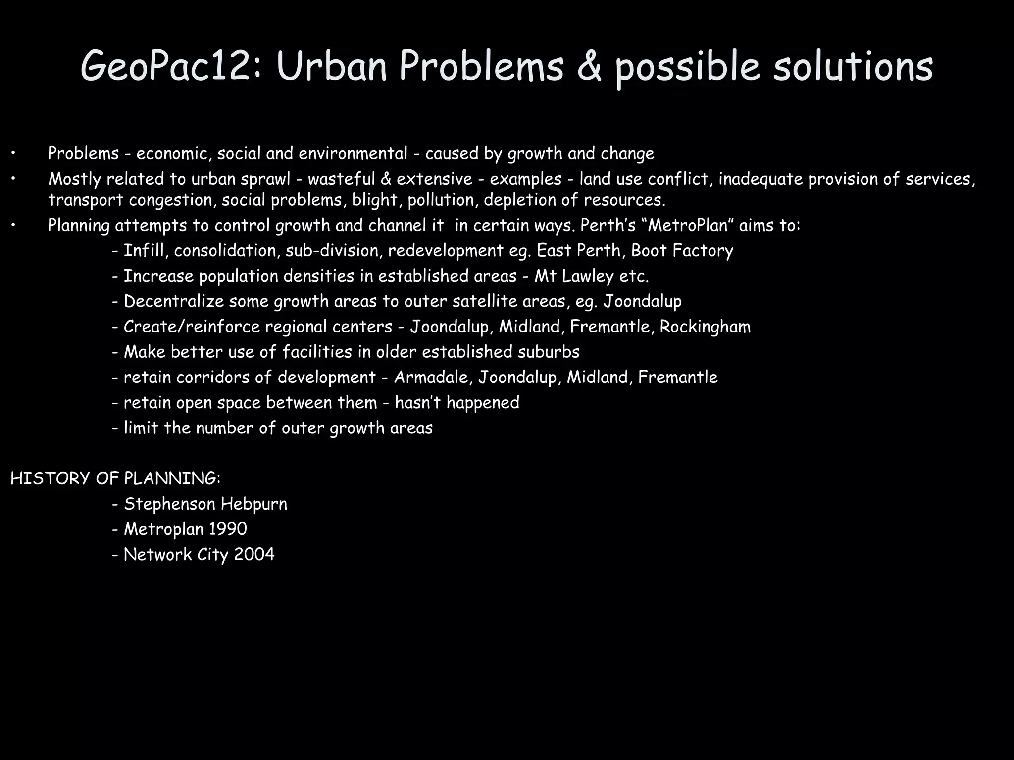 GeoPac12: Urban Problems & possible solutions Problems - economic, social and environmental - caused by growth and change Mostly related to urban sprawl - wasteful & extensive - examples - land use conflict, inadequate provision of services, transport congestion, social problems, blight, pollution, depletion of resources. Planning attempts to control growth and channel it  in certain ways. Perth’s “MetroPlan” aims to: - Infill, consolidation, sub-division, redevelopment eg. East Perth, Boot Factory - Increase population densities in established areas - Mt Lawley etc. - Decentralize some growth areas to outer satellite areas, eg. Joondalup - Create/reinforce regional centers - Joondalup, Midland, Fremantle, Rockingham - Make better use of facilities in older established suburbs - retain corridors of development - Armadale, Joondalup, Midland, Fremantle - retain open space between them - hasn’t happened - limit the number of outer growth areas  HISTORY OF PLANNING:  - Stephenson Hebpurn - Metroplan 1990 - Network City 2004 
