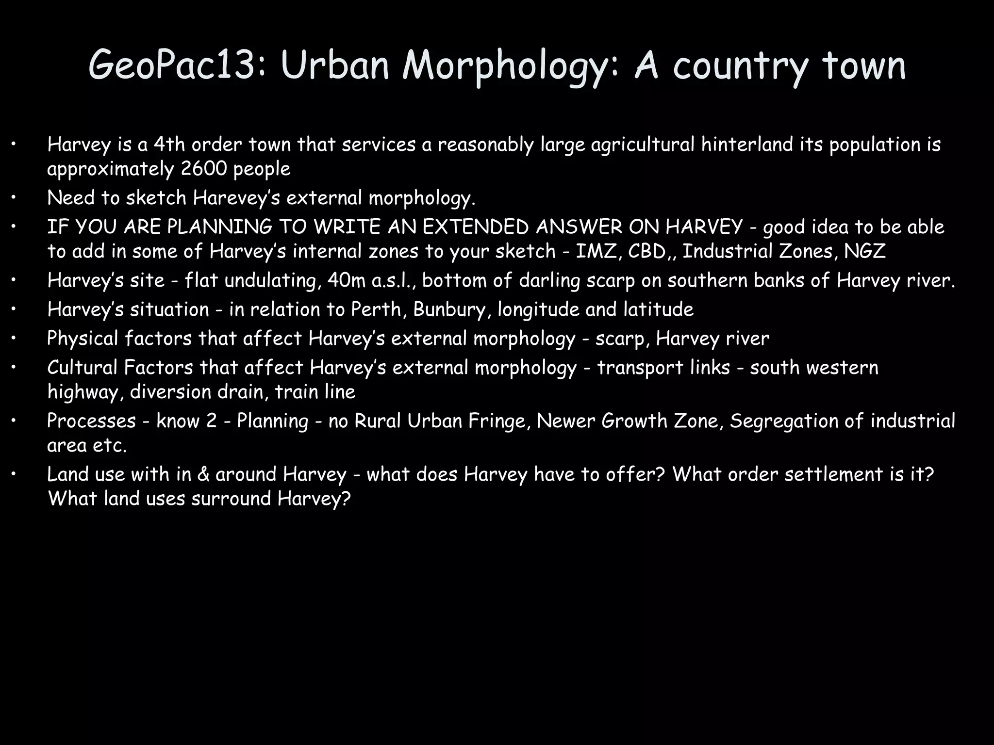 GeoPac13: Urban Morphology: A country town Harvey is a 4th order town that services a reasonably large agricultural hinterland its population is approximately 2600 people Need to sketch Harevey’s external morphology. IF YOU ARE PLANNING TO WRITE AN EXTENDED ANSWER ON HARVEY - good idea to be able to add in some of Harvey’s internal zones to your sketch - IMZ, CBD,, Industrial Zones, NGZ Harvey’s site - flat undulating, 40m a.s.l., bottom of darling scarp on southern banks of Harvey river. Harvey’s situation - in relation to Perth, Bunbury, longitude and latitude  Physical factors that affect Harvey’s external morphology - scarp, Harvey river Cultural Factors that affect Harvey’s external morphology - transport links - south western highway, diversion drain, train line Processes - know 2 - Planning - no Rural Urban Fringe, Newer Growth Zone, Segregation of industrial area etc. Land use with in & around Harvey - what does Harvey have to offer? What order settlement is it? What land uses surround Harvey? 