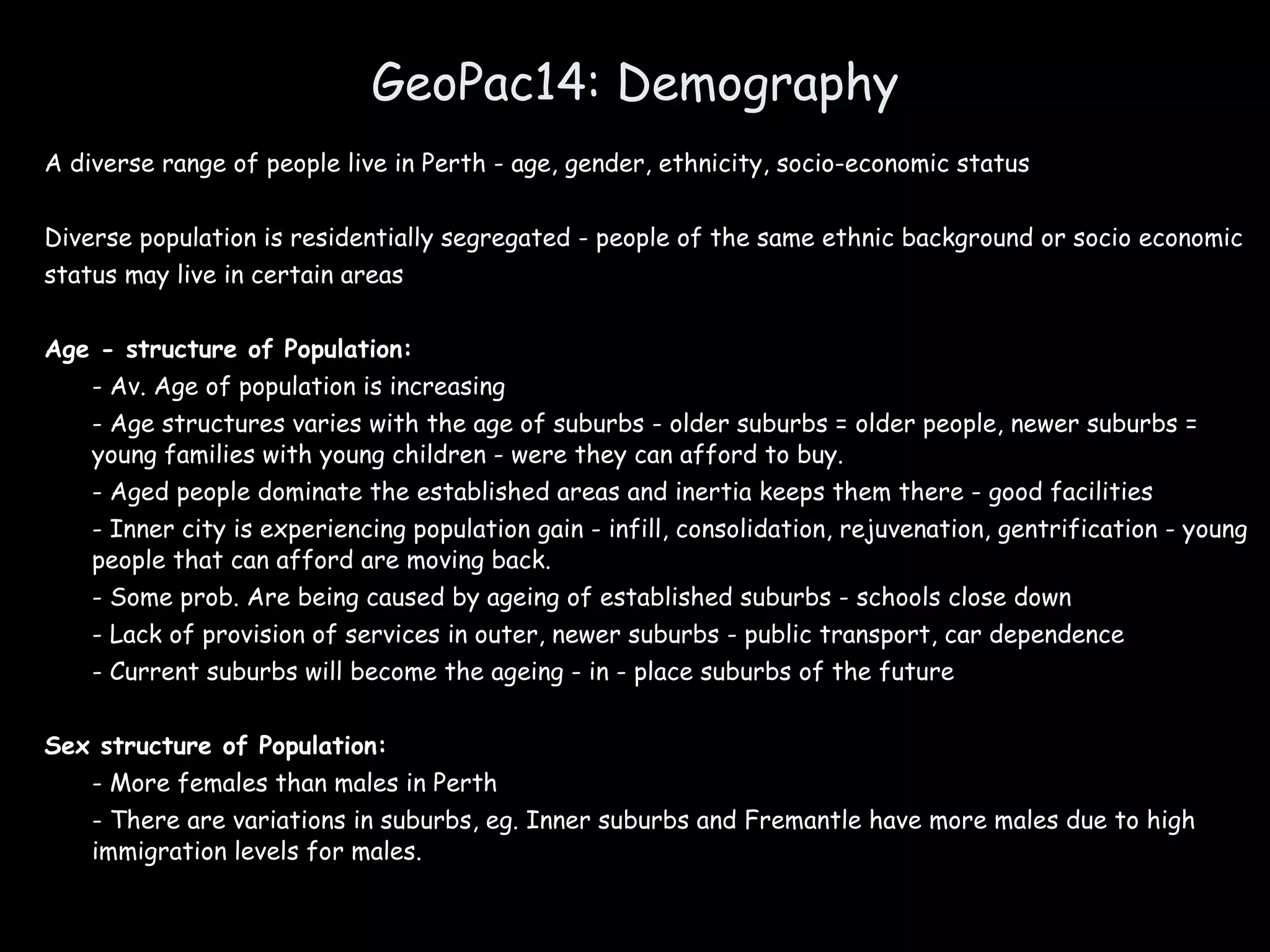 GeoPac14: Demography A diverse range of people live in Perth - age, gender, ethnicity, socio-economic status Diverse population is residentially segregated - people of the same ethnic background or socio economic status may live in certain areas Age - structure of Population: - Av. Age of population is increasing - Age structures varies with the age of suburbs - older suburbs = older people, newer suburbs = young families with young children - were they can afford to buy. - Aged people dominate the established areas and inertia keeps them there - good facilities - Inner city is experiencing population gain - infill, consolidation, rejuvenation, gentrification - young people that can afford are moving back. - Some prob. Are being caused by ageing of established suburbs - schools close down - Lack of provision of services in outer, newer suburbs - public transport, car dependence - Current suburbs will become the ageing - in - place suburbs of the future Sex structure of Population: - More females than males in Perth - There are variations in suburbs, eg. Inner suburbs and Fremantle have more males due to high immigration levels for males. 