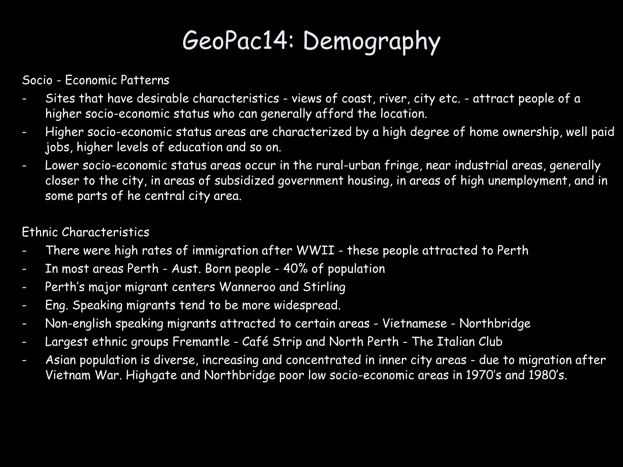 GeoPac14: Demography Socio - Economic Patterns Sites that have desirable characteristics - views of coast, river, city etc. - attract people of a higher socio-economic status who can generally afford the location. Higher socio-economic status areas are characterized by a high degree of home ownership, well paid jobs, higher levels of education and so on. Lower socio-economic status areas occur in the rural-urban fringe, near industrial areas, generally closer to the city, in areas of subsidized government housing, in areas of high unemployment, and in some parts of he central city area. Ethnic Characteristics There were high rates of immigration after WWII - these people attracted to Perth In most areas Perth - Aust. Born people - 40% of population Perth’s major migrant centers Wanneroo and Stirling Eng. Speaking migrants tend to be more widespread. Non-english speaking migrants attracted to certain areas - Vietnamese - Northbridge Largest ethnic groups Fremantle - Café Strip and North Perth - The Italian Club Asian population is diverse, increasing and concentrated in inner city areas - due to migration after Vietnam War. Highgate and Northbridge poor low socio-economic areas in 1970’s and 1980’s. 