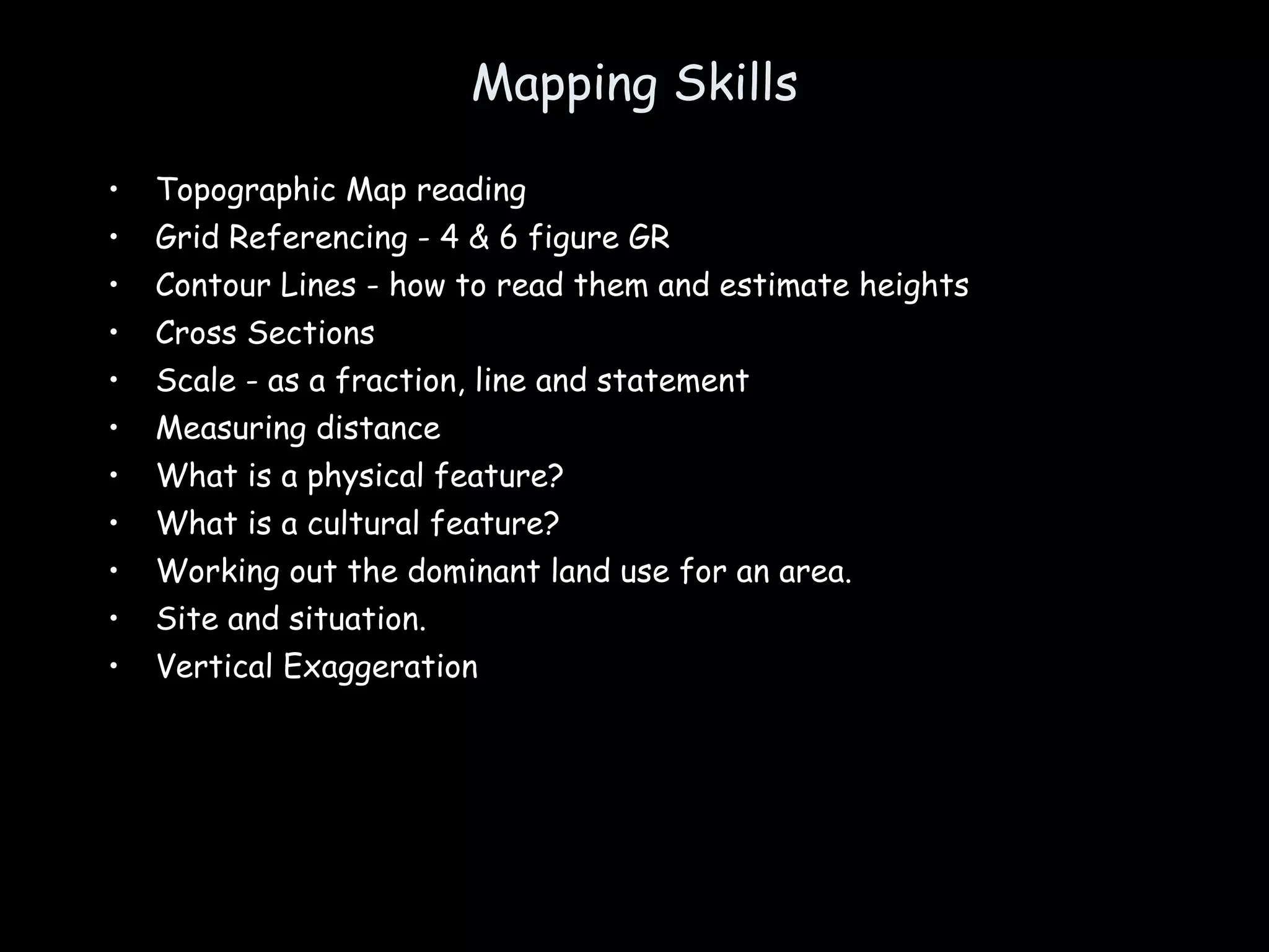 Mapping Skills Topographic Map reading Grid Referencing - 4 & 6 figure GR Contour Lines - how to read them and estimate heights  Cross Sections Scale - as a fraction, line and statement Measuring distance What is a physical feature? What is a cultural feature? Working out the dominant land use for an area. Site and situation.  Vertical Exaggeration 