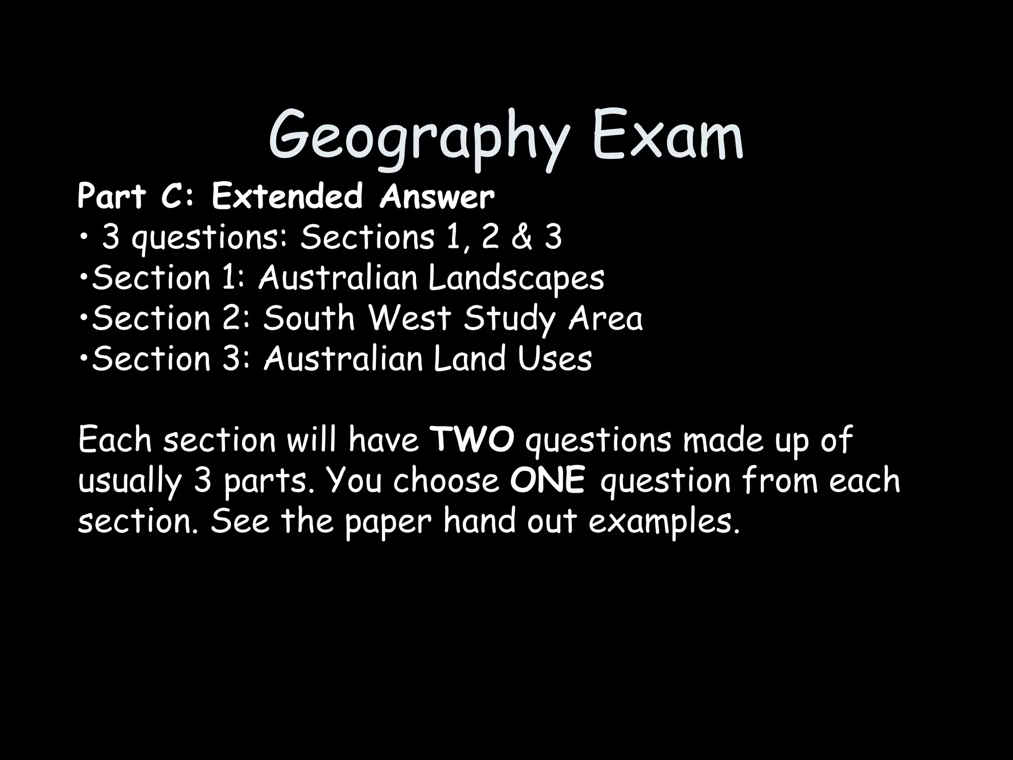 Geography Exam Part C: Extended Answer 3 questions: Sections 1, 2 & 3 Section 1: Australian Landscapes Section 2: South West Study Area Section 3: Australian Land Uses Each section will have  TWO  questions made up of usually 3 parts. You choose  ONE  question from each section. See the paper hand out examples. 