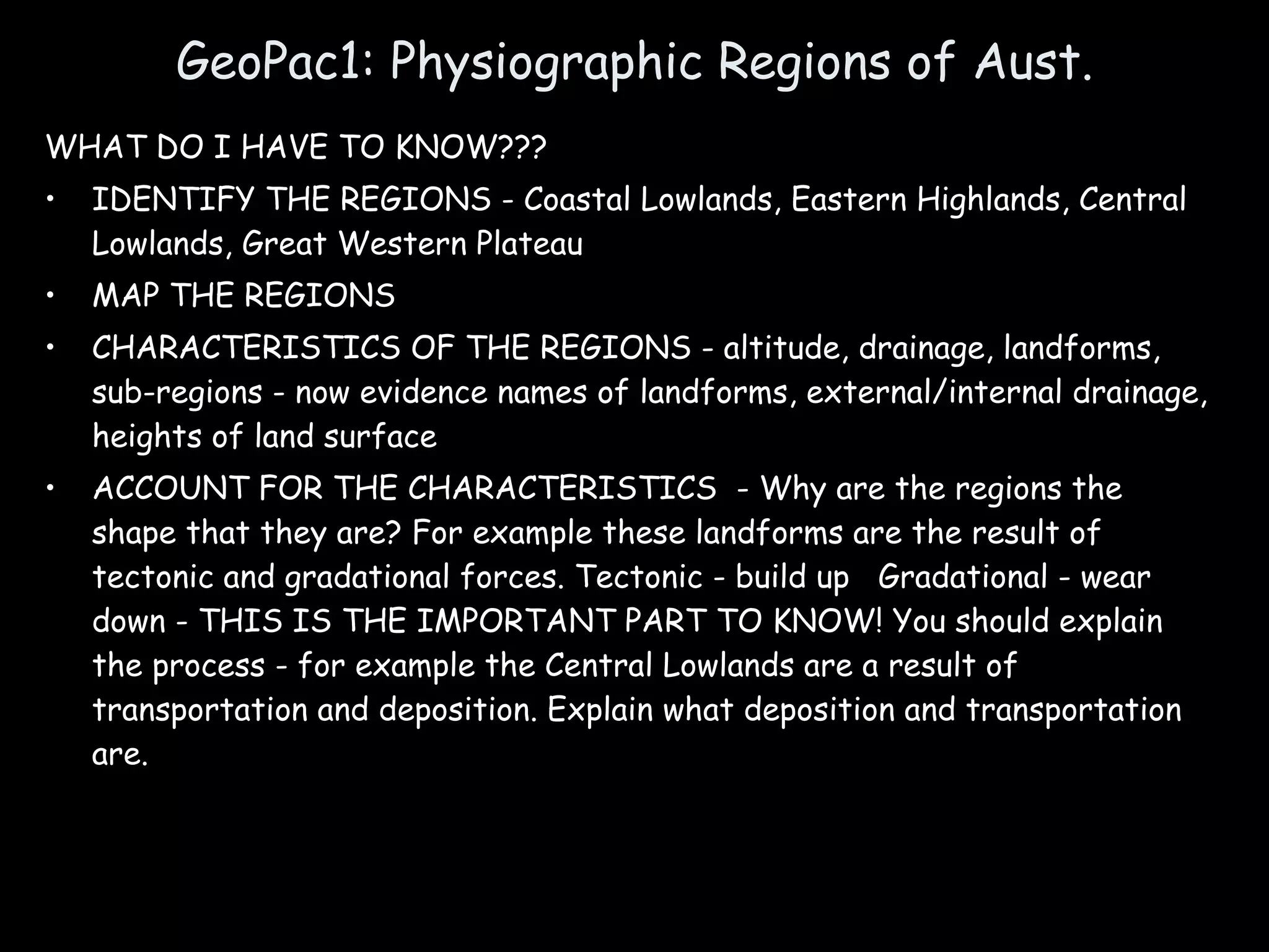 GeoPac1: Physiographic Regions of Aust. WHAT DO I HAVE TO KNOW??? IDENTIFY THE REGIONS - Coastal Lowlands, Eastern Highlands, Central Lowlands, Great Western Plateau MAP THE REGIONS CHARACTERISTICS OF THE REGIONS - altitude, drainage, landforms, sub-regions - now evidence names of landforms, external/internal drainage, heights of land surface ACCOUNT FOR THE CHARACTERISTICS  - Why are the regions the shape that they are? For example these landforms are the result of tectonic and gradational forces. Tectonic - build up  Gradational - wear down - THIS IS THE IMPORTANT PART TO KNOW! You should explain the process - for example the Central Lowlands are a result of transportation and deposition. Explain what deposition and transportation are. 