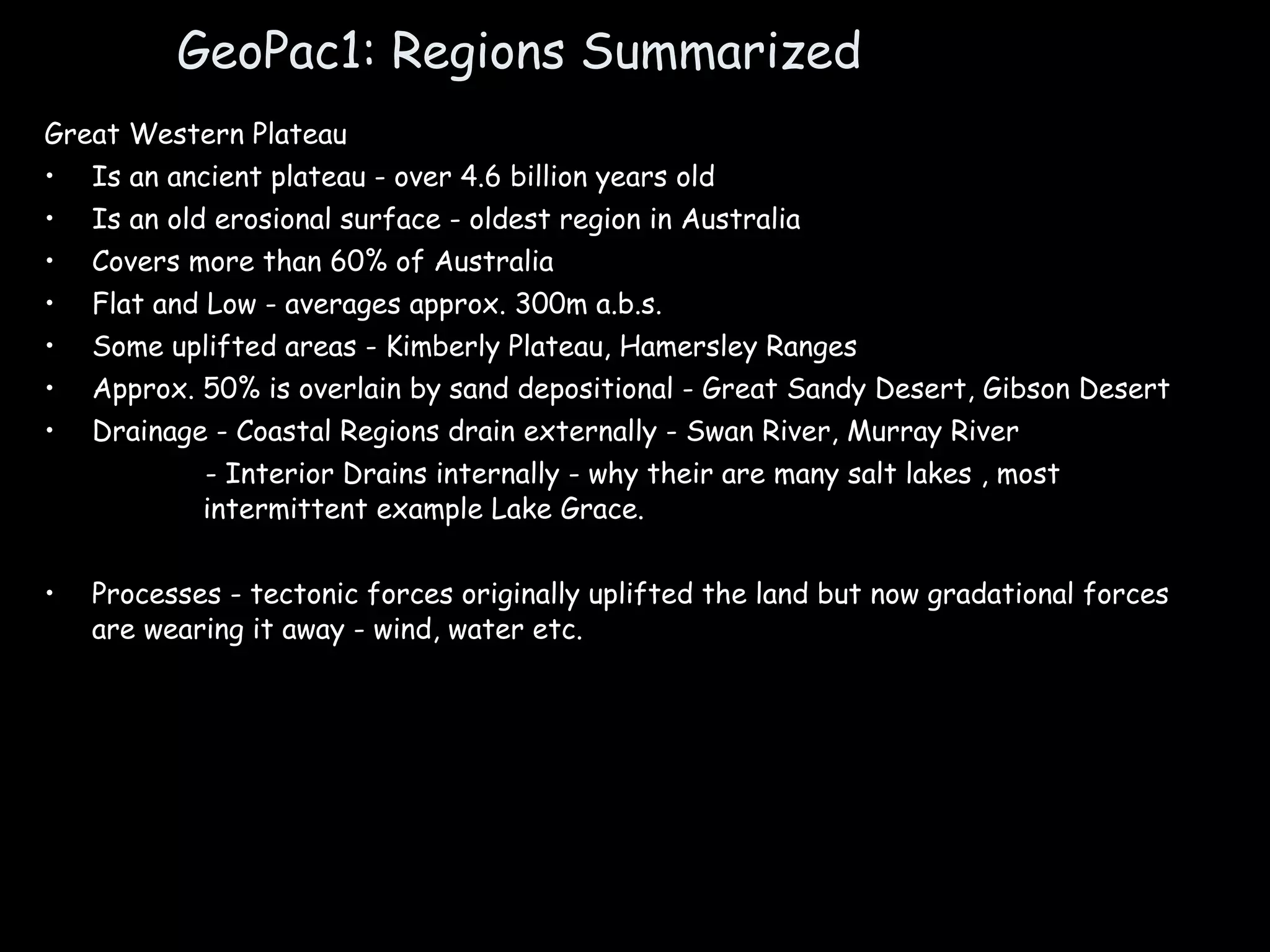 GeoPac1: Regions Summarized Great Western Plateau Is an ancient plateau - over 4.6 billion years old Is an old erosional surface - oldest region in Australia Covers more than 60% of Australia Flat and Low - averages approx. 300m a.b.s. Some uplifted areas - Kimberly Plateau, Hamersley Ranges Approx. 50% is overlain by sand depositional - Great Sandy Desert, Gibson Desert Drainage - Coastal Regions drain externally - Swan River, Murray River - Interior Drains internally - why their are many salt lakes , most intermittent example Lake Grace. Processes - tectonic forces originally uplifted the land but now gradational forces are wearing it away - wind, water etc.  