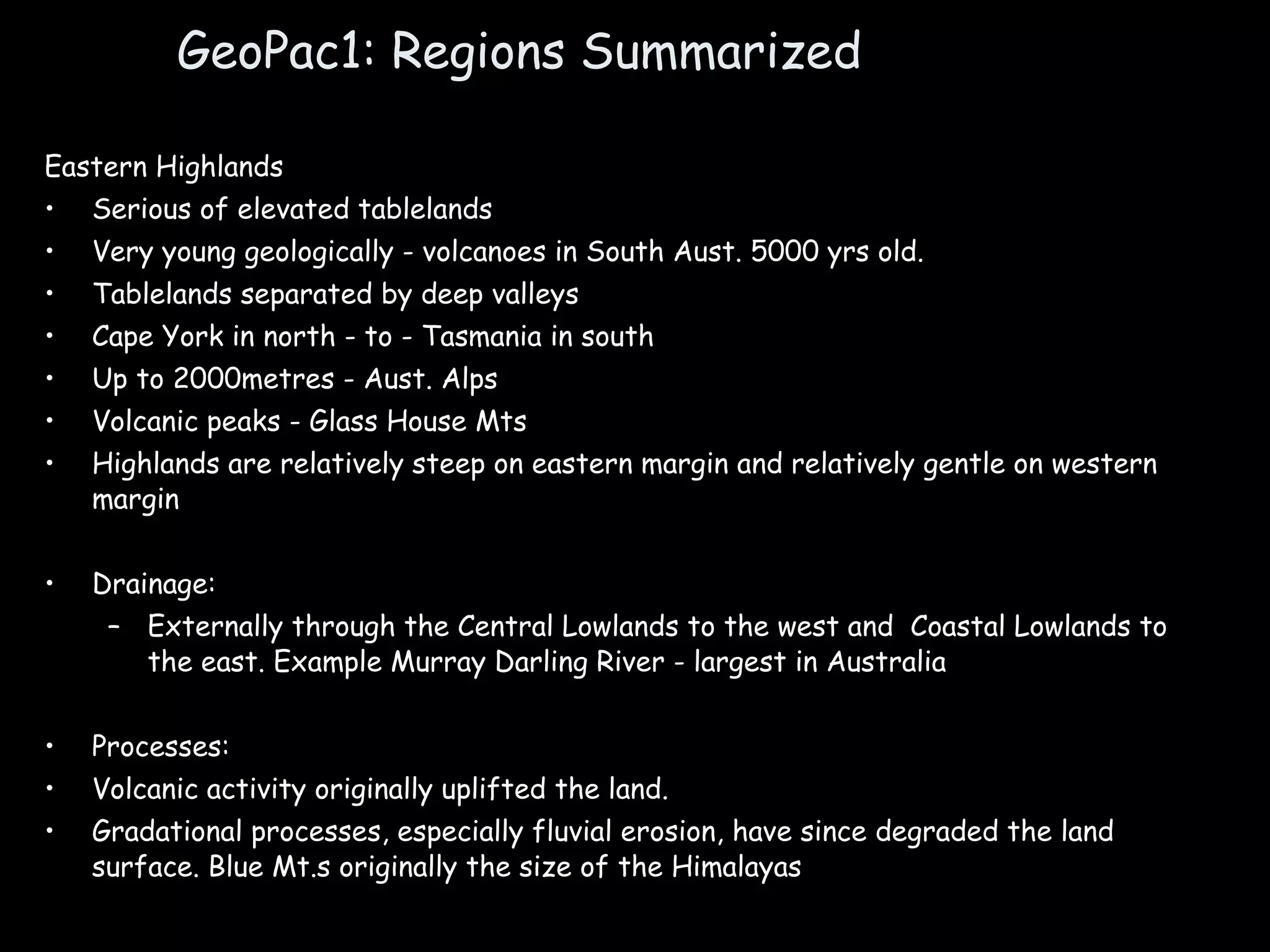 GeoPac1: Regions Summarized Eastern Highlands Serious of elevated tablelands Very young geologically - volcanoes in South Aust. 5000 yrs old. Tablelands separated by deep valleys Cape York in north - to - Tasmania in south Up to 2000metres - Aust. Alps Volcanic peaks - Glass House Mts Highlands are relatively steep on eastern margin and relatively gentle on western margin Drainage:  Externally through the Central Lowlands to the west and  Coastal Lowlands to the east. Example Murray Darling River - largest in Australia Processes:  Volcanic activity originally uplifted the land. Gradational processes, especially fluvial erosion, have since degraded the land surface. Blue Mt.s originally the size of the Himalayas 