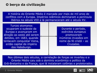 O berço da civilização
A história do Oriente Médio é marcada por mais de mil anos de
conflitos com a Europa. Impérios islâmicos dominaram a península
Ibérica no século VIII e lá permaneceram até o século XV.
Turcos otomanos
ocuparam o sudeste da
Europa e avançaram em
direção ao oeste até serem
detidos, em 1683, quando
tentavam conquistar Viena,
então capital do império
dos Habsburgo.

Durante o período,
exércitos europeus
promoveram
inúmeras invasões em
nome da fé cristã – as
Cruzadas.

Nos últimos dois séculos, a correlação de forças se inverteu e o
Oriente Médio caiu sob o domínio econômico e político da
Grã-Bretanha e da França, que lá instalaram colônias e protetorados.
2 Oriente Médio

X SAIR
SAIR

 