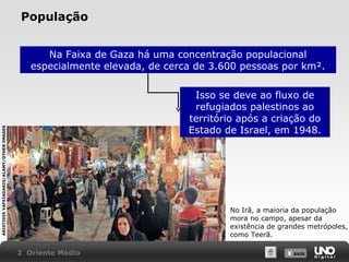 População
Na Faixa de Gaza há uma concentração populacional
especialmente elevada, de cerca de 3.600 pessoas por km².

ARISTIDIS VAFEIADAKIS/ALAMY/OTHER IMAGES

Isso se deve ao fluxo de
refugiados palestinos ao
território após a criação do
Estado de Israel, em 1948.

No Irã, a maioria da população
mora no campo, apesar da
existência de grandes metrópoles,
como Teerã.
2 Oriente Médio

X SAIR
SAIR

 