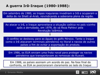A guerra Irã-Iraque (1980-1988):
Em setembro de 1980, as tropas iraquianas invadiram o Irã e ocuparam o
delta do rio Shatt al-Arab, reivindicando a soberania plena da região.
Ao atacar o Irã, o Iraque aproveitava a situação caótica no país vizinho
após a derrubada, em 1979, do xá Reza Pahlevi pela
Revolução Islâmica.
O conflito se deslocou para as águas do golfo Pérsico. Tanto o Iraque
como o Irã atacaram terminais petroleiros no litoral e navios de outros
países a fim de evitar a exportação do produto.
Em 1986, os EUA enviam uma frota naval para proteger os navios
petroleiros que transportavam as remessas do Kuwait.
Em 1988, os países assinam um acordo de paz. Na fase final do
confronto, os EUA se posicionaram claramente ao lado do Iraque
2 Oriente Médio

X SAIR
SAIR

 