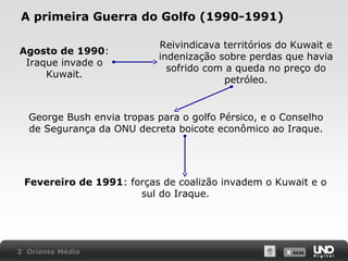 A primeira Guerra do Golfo (1990-1991)
Agosto de 1990:
Iraque invade o
Kuwait.

Reivindicava territórios do Kuwait e
indenização sobre perdas que havia
sofrido com a queda no preço do
petróleo.

George Bush envia tropas para o golfo Pérsico, e o Conselho
de Segurança da ONU decreta boicote econômico ao Iraque.

Fevereiro de 1991: forças de coalizão invadem o Kuwait e o
sul do Iraque.

2 Oriente Médio

X SAIR
SAIR

 