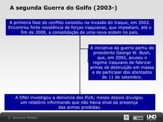 A segunda Guerra do Golfo (2003-)
A primeira fase do conflito consistiu na invasão do Iraque, em 2003.
Encontrou forte resistência de forças iraquianas, que impediam, até o
fim de 2008, a consolidação de uma nova ordem no país.

A iniciativa da guerra partiu do
presidente George W. Bush,
que, em 2002, acusou o
regime iraquiano de fabricar
armas de destruição em massa
e de participar dos atentados
de 11 de setembro.

A ONU investigou a denúncia dos EUA; meses depois divulgou
um relatório informando que não havia sinal da presença
das armas proibidas.
2 Oriente Médio

X SAIR
SAIR

 
