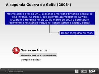 A segunda Guerra do Golfo (2003-)
Mesmo sem o aval da ONU, a aliança americano-britânica decidiu-se
pela invasão. As tropas, que estavam acampadas no Kuwait,
cruzaram a fronteira no dia 20 de março de 2003 e derrotaram
facilmente a resistência iraquiana, conquistando a capital, Bagdá.

Iraque mergulha no caos.

Guerra no Iraque
Clique aqui para ver o trecho do filme.

Duração: 5min33s

2 Oriente Médio

X SAIR
SAIR

 
