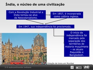 Índia, o núcleo de uma civilização
Com a Revolução Industrial a
Índia tornou-se alvo
da Neocolonialismo.

Em 1857, é incorporada
como colônia inglesa.

Em 1947, sua independência foi proclamada.
PHOTO PROVIDER NETWORK/ALAMY/OTHER IMAGES

O início da
independência foi
marcado pela
separação dos
territórios de
maioria muçulmana
– os atuais
Paquistão e
Bangladesh.

Estação de trens em Mumbai
3 O subcontinente indiano

X SAIR
SAIR

 