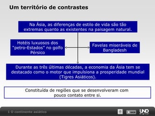 Um território de contrastes
Na Ásia, as diferenças de estilo de vida são tão
extremas quanto as existentes na paisagem natural.
Hotéis luxuosos dos
“petro-Estados” no golfo
Pérsico

Favelas miseráveis de
Bangladesh

Durante as três últimas décadas, a economia da Ásia tem se
destacado como o motor que impulsiona a prosperidade mundial
(Tigres Asiáticos).
Constituída de regiões que se desenvolveram com
pouco contato entre si.

1 O continente asiático

X SAIR
SAIR

 