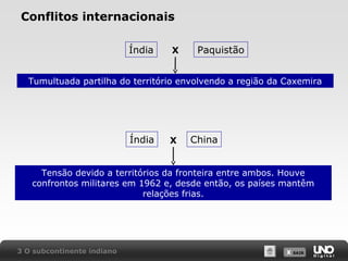 Conflitos internacionais
Índia

X

Paquistão

Tumultuada partilha do território envolvendo a região da Caxemira

Índia

X

China

Tensão devido a territórios da fronteira entre ambos. Houve
confrontos militares em 1962 e, desde então, os países mantêm
relações frias.

3 O subcontinente indiano

X SAIR
SAIR

 